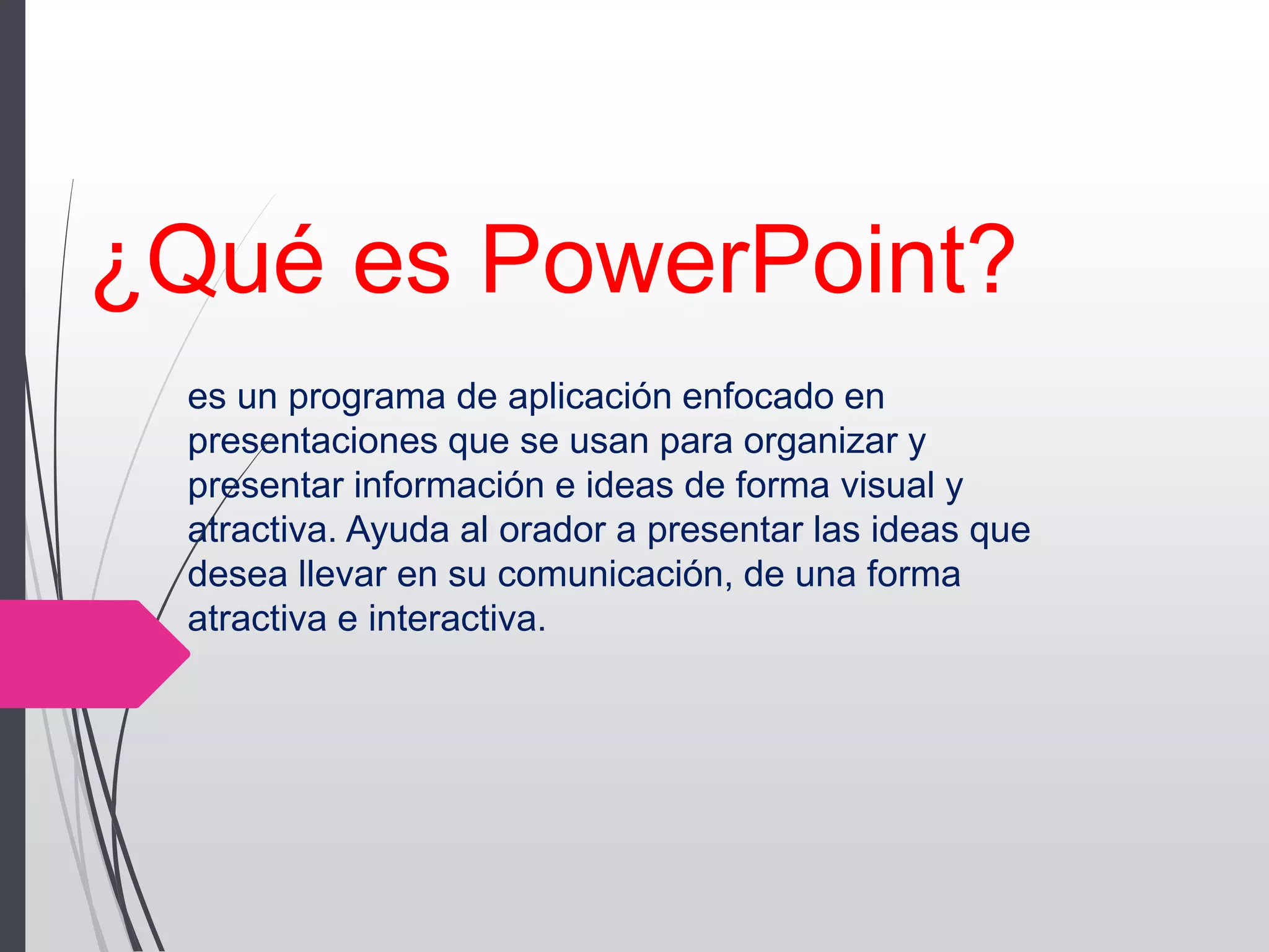¿Qué es PowerPoint?
es un programa de aplicación enfocado en
presentaciones que se usan para organizar y
presentar información e ideas de forma visual y
atractiva. Ayuda al orador a presentar las ideas que
desea llevar en su comunicación, de una forma
atractiva e interactiva.
 