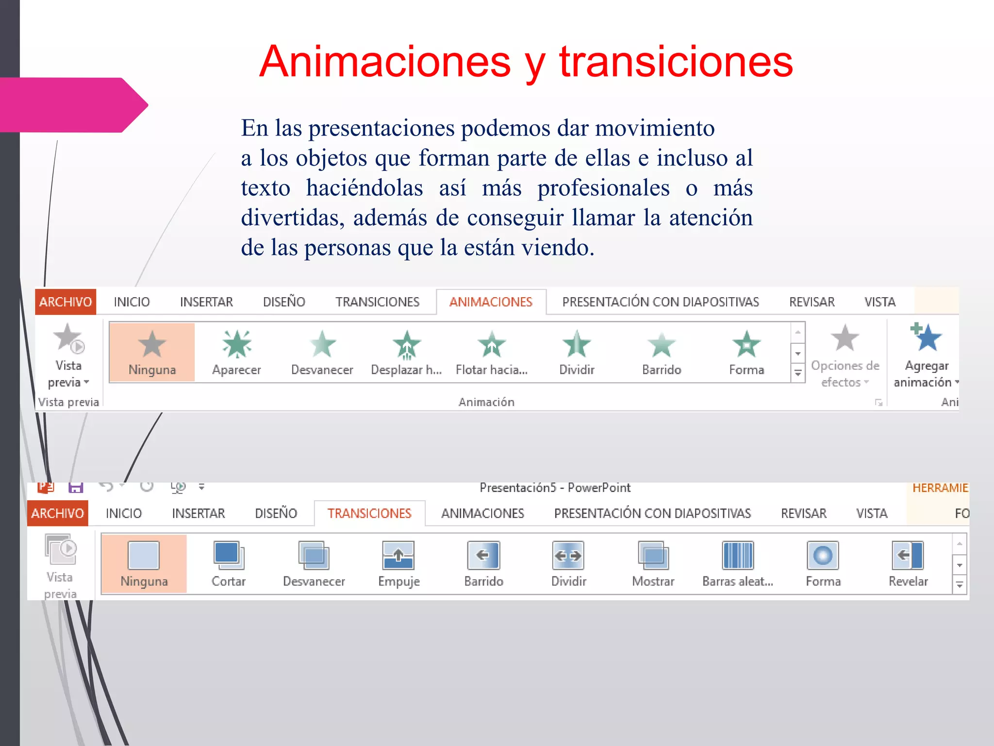 Animaciones y transiciones
En las presentaciones podemos dar movimiento
a los objetos que forman parte de ellas e incluso al
texto haciéndolas así más profesionales o más
divertidas, además de conseguir llamar la atención
de las personas que la están viendo.
 