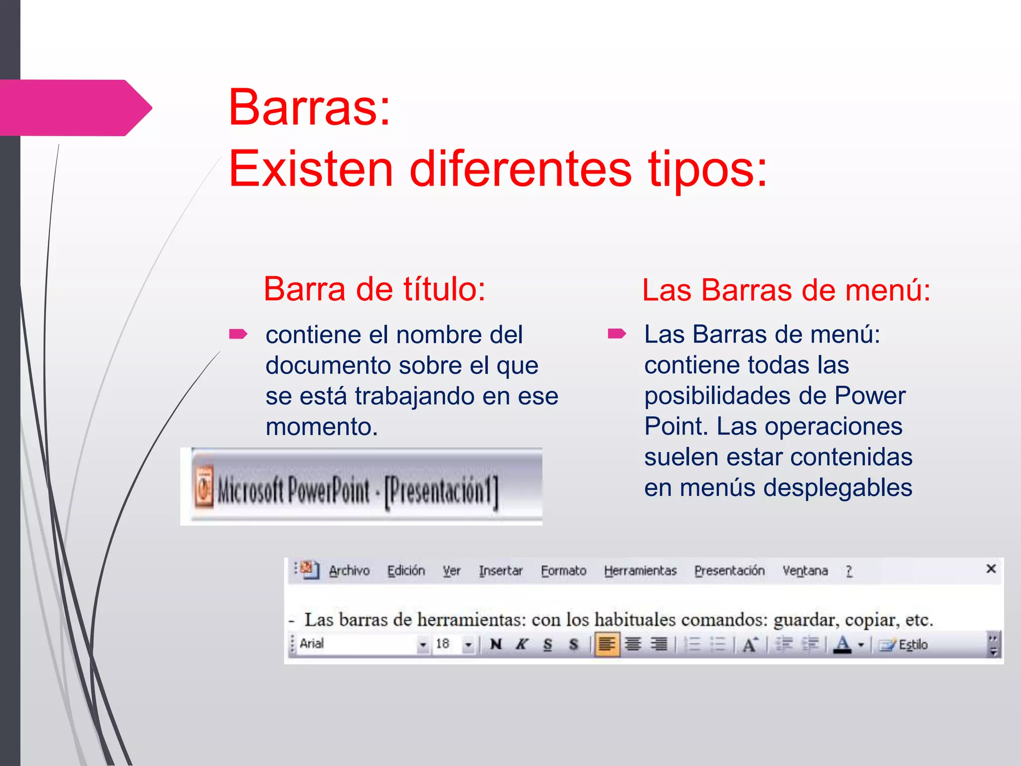Barras:
Existen diferentes tipos:
Barra de título:
 contiene el nombre del
documento sobre el que
se está trabajando en ese
momento.
Las Barras de menú:
 Las Barras de menú:
contiene todas las
posibilidades de Power
Point. Las operaciones
suelen estar contenidas
en menús desplegables
 