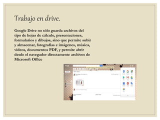 Trabajo en drive.
Google Drive no sólo guarda archivos del
tipo de hojas de cálculo, presentaciones,
formularios y dibujos, sino que permite subir
y almacenar, fotografías e imágenes, música,
videos, documentos PDF, y permite abrir
desde el navegador directamente archivos de
Microsoft Office
 