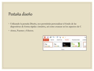 Pestaña diseño
◦ Utilizando la pestaña Diseño, nos permitirán personalizar el fondo de las
diapositivas de forma rápida e intuitiva, así como avanzar en los aspectos de C
◦ olores, Fuentes y Efectos.
 