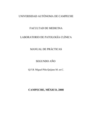 UNIVERSIDAD AUTÓNOMA DE CAMPECHE



      FACULTAD DE MEDICINA


LABORATORIO DE PATOLOGÍA CLÍNICA



      MANUAL DE PRÁCTICAS



            SEGUNDO AÑO


     Q.F.B. Miguel Piña Quijano M. en C.




     CAMPECHE, MÉXICO, 2008
 