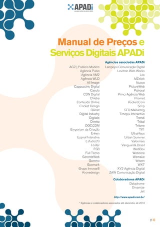 Manual de Preços e
Serviços Digitais APADi
                                 Agências associadas APADi
    AG2 | Publicis Modem         Lampejos Comunicação Digital
           Agência Pulso                 Levitron Web Works
            Agência VM2                                    Lov
            Agência WLD                               MZclick
                 All Image                              Nuova
       Cappuccino Digital                         PictureWeb
                    Casulo                            Polvora!
              CDN Digital                 Princi Agência Web
                    Chleba                            Provnet
        Conteúdo Online                           Rocket Com
           Cricket Design                                Scrip
                     Dainet                   SEO Marketing
           Digital Industry                Timepix Interactive
                    Digitale                            Trendi
                     Diretta                             Tribal
                DOC.COM                                Tritone
     Emporium da Criação                                  TV1
                     Enken                          UltraHaus
         Espiral Interativa                    Urban Summer
                Estudio23                           Valormais
                     Foster                  Vanguarda Brasil
                       FSB                           WebBox
                Full Tecno                           Webcore
             GerenteWeb                              Wemake
                   Gommo                                Wezen
                 Goomark                                 WX7
          Grupo Innovar8                 XY2 Agência Digital
             Kronedesign           ZAW Comunicação Digital

                                         Colaboradores APADi
                                                       Datadrome
                                                        Dinamize
                                                              Jet
                                         http://www.apadi.com.br/

           * Agências e colaboradores associados até dezembro de 2010




                                                                        2
 