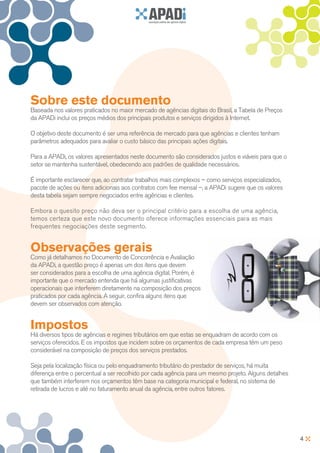Sobre este documento
Baseada nos valores praticados no maior mercado de agências digitais do Brasil, a Tabela de Preços
da APADi inclui os preços médios dos principais produtos e serviços dirigidos à Internet.

O objetivo deste documento é ser uma referência de mercado para que agências e clientes tenham
parâmetros adequados para avaliar o custo básico das principais ações digitais.

Para a APADi, os valores apresentados neste documento são considerados justos e viáveis para que o
setor se mantenha sustentável, obedecendo aos padrões de qualidade necessários.

É importante esclarecer que, ao contratar trabalhos mais complexos – como serviços especializados,
pacote de ações ou itens adicionais aos contratos com fee mensal –, a APADi sugere que os valores
desta tabela sejam sempre negociados entre agências e clientes.

Embora o quesito preço não deva ser o principal critério para a escolha de uma agência,
temos certeza que este novo documento oferece informações essenciais para as mais
frequentes negociações deste segmento.


Observações gerais
Como já detalhamos no Documento de Concorrência e Avaliação
da APADi, a questão preço é apenas um dos itens que devem
ser considerados para a escolha de uma agência digital. Porém, é
importante que o mercado entenda que há algumas justificativas
operacionais que interferem diretamente na composição dos preços
praticados por cada agência. A seguir, confira alguns itens que
devem ser observados com atenção.


Impostos
Há diversos tipos de agências e regimes tributários em que estas se enquadram de acordo com os
serviços oferecidos. E os impostos que incidem sobre os orçamentos de cada empresa têm um peso
considerável na composição de preços dos serviços prestados.

Seja pela localização física ou pelo enquadramento tributário do prestador de serviços, há muita
diferença entre o percentual a ser recolhido por cada agência para um mesmo projeto. Alguns detalhes
que também interferem nos orçamentos têm base na categoria municipal e federal, no sistema de
retirada de lucros e até no faturamento anual da agência, entre outros fatores.




                                                                                                       4
 