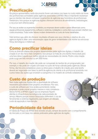 Precificação
Os preços apresentados neste documento foram calculados com base no custo médio de horas
dos profissionais contratados pelas agências associadas à APADi. Mas é importante esclarecer
que os clientes não devem comparar orçamentos de agências aos honorários de profissionais
freelancers. Isso porque as agências digitais oferecem estrutura de atendimento, metodologias
e recursos bem diferenciados.

Por isso, ao avaliar os orçamentos recebidos, as empresas devem avaliar e pesar diferenciais como
equipe profissional, equipamentos, software e sistemas, instalações e outros itens que possam interferir nos
custos envolvidos. Todos estes fatores incidem diretamente no custo de horas trabalhadas.

Vale lembrar que, além de oferecer resultados eficazes aos seus clientes, o objetivo de uma
agência digital é obter uma remuneração capaz de gerar rentabilidade e de manter as estruturas
física, tecnológica e intelectual.


Como precificar ideias
Entre as diversas etapas dos projetos desenvolvidos pelas agências digitais, o trabalho de
criação é um dos itens mais complexos. Isso porque se trata de uma tarefa imensurável, pois
uma boa ideia é aquela que melhor atende às necessidades do cliente. Porém, esta criação
pode surgir em três minutos ou em 300 horas.

Por isso, o trabalho de criação não pode ser comparado às tarefas de um programador, por
exemplo, e não pode ser orçado com base no custo de horas cobrado pelas agências. Dessa
forma, não há como estabelecer pisos ou tetos para o trabalho de criação, pois esta tarefa
deverá ser negociada com base no perfil da agência, do cliente e do profissional envolvido, nos
custos totais das ações que envolvem a campanha e no modelo de contrato estabelecido.


Custo de produção
Nem todas agências digitais têm a quantidade de software
necessária para desenvolver projetos simultâneos. Por isso,
o custo de software por hora acaba aumentando nestas
empresas e pode onerar projetos maiores e mais complexos.
Dessa forma, a APADi sugere que as empresas fiquem
atentas à infraestrutura tecnológica de cada prestador de
serviço. Mesmo porque nossos associados defendem o uso de
ferramentas e sistemas legalizados, que exigem um elevado
custo de aquisição e manutenção.


Periodicidade da tabela
A Tabela de Preços da APADi terá revisões anuais, sempre de acordo com o comportamento
do mercado e com base nos valores praticados pelas agências da região.




                                                                                                               6
 