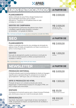 lInKS PATROCInADOS                                                          A PARTIR De

  PlAnejAMenTO                                                                R$ 2.000,00
  Análise e definição de canais (Yahoo, Google, Facebook etc.)
  Tipo de abordagem (promoção, marca, produto)
  Definição de 1 campanha com 30 palavras-chave em cada
  estratégia de investimento.

  geSTãO De CAMPAnHA                                                          R$ 2.000,00
  Acompanhamento e performance das palavras-chave, cliques                    mensais ou 15%
                                                                              da verba disponível.
  e resultados, sugerindo ações de ajustes e correções –
  se necessárias – com geração de relatórios.

Obs.: eventuais produções de peças para a campanha, consultar item Mídia.


  SeO                                                                         A PARTIR De

  PlAnejAMenTO                                                                R$ 2.000,00
  Análise ou definição estrutural do site, estratégia de otimização de
  palavras-chave. É cotado, principalmente, com base na estrutura, no
  porte e na tecnologia do site.


  geSTãO                                                                      R$ 1.000,00
  Execução do planejamento, ajustes na estrutura e construção de              mensais
  links externos (relacionamento na Web); acompanhamento de
  resultados e métricas.

Obs.: recomendado um prazo mínimo de seis meses.


  neWSleTTeR                                 Promover conteúdo informativo
                                             (editorial/jornalístico)         A PARTIR De

  PRODuçãO eDITORIAl                                                          R$ 3.000,00
  Conteúdo produzido a partir de briefing detalhado do cliente em linguagem
  específica para a web (webwritting). Ex.: produção de cinco textos de
  aproximadamente 1.200 toques cada, com entrevistas por telefone.


  ARTe e PRODuçãO DO HTMl                                                     R$ 1.500,00
  Produção de layout com conteúdo produzido pelo cliente.
  Diagramação e implementação da peça em uma página HTML com
  links e códigos para mensuração.

  DISPARO                                                                     R$ 30,00
  Contratação de ferramenta apenas para o disparo da peça (finalizada         (1.000 e-mails mensais)
  pelo cliente) para a base de e-mails fornecida pelo cliente.

  MenSuRAçãO                                                                  R$ 500,00
  Importação, higienização e segmentação de base; importação do               (por disparo)
  HTML, programação do disparo, acompanhamento de resultados e
  análise de relatórios.
                                                                                                        11
 