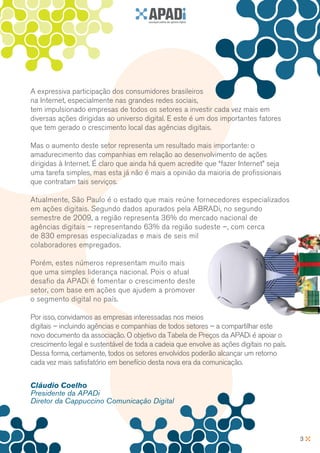 A expressiva participação dos consumidores brasileiros
na Internet, especialmente nas grandes redes sociais,
tem impulsionado empresas de todos os setores a investir cada vez mais em
diversas ações dirigidas ao universo digital. E este é um dos importantes fatores
que tem gerado o crescimento local das agências digitais.

Mas o aumento deste setor representa um resultado mais importante: o
amadurecimento das companhias em relação ao desenvolvimento de ações
dirigidas à Internet. É claro que ainda há quem acredite que “fazer Internet” seja
uma tarefa simples, mas esta já não é mais a opinião da maioria de profissionais
que contratam tais serviços.

Atualmente, São Paulo é o estado que mais reúne fornecedores especializados
em ações digitais. Segundo dados apurados pela ABRADi, no segundo
semestre de 2009, a região representa 36% do mercado nacional de
agências digitais – representando 63% da região sudeste –, com cerca
de 830 empresas especializadas e mais de seis mil
colaboradores empregados.

Porém, estes números representam muito mais
que uma simples liderança nacional. Pois o atual
desafio da APADi é fomentar o crescimento deste
setor, com base em ações que ajudem a promover
o segmento digital no país.

Por isso, convidamos as empresas interessadas nos meios
digitais – incluindo agências e companhias de todos setores – a compartilhar este
novo documento da associação. O objetivo da Tabela de Preços da APADi é apoiar o
crescimento legal e sustentável de toda a cadeia que envolve as ações digitais no país.
Dessa forma, certamente, todos os setores envolvidos poderão alcançar um retorno
cada vez mais satisfatório em benefício desta nova era da comunicação.


Cláudio Coelho
Presidente da APADi
Diretor da Cappuccino Comunicação Digital



                                                                                          3
 