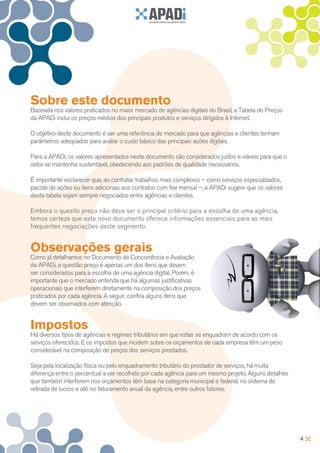 Sobre este documento
Baseada nos valores praticados no maior mercado de agências digitais do Brasil, a Tabela de Preços
da APADi inclui os preços médios dos principais produtos e serviços dirigidos à Internet.

O objetivo deste documento é ser uma referência de mercado para que agências e clientes tenham
parâmetros adequados para avaliar o custo básico das principais ações digitais.

Para a APADi, os valores apresentados neste documento são considerados justos e viáveis para que o
setor se mantenha sustentável, obedecendo aos padrões de qualidade necessários.

É importante esclarecer que, ao contratar trabalhos mais complexos – como serviços especializados,
pacote de ações ou itens adicionais aos contratos com fee mensal –, a APADi sugere que os valores
desta tabela sejam sempre negociados entre agências e clientes.

Embora o quesito preço não deva ser o principal critério para a escolha de uma agência,
temos certeza que este novo documento oferece informações essenciais para as mais
frequentes negociações deste segmento.


Observações gerais
Como já detalhamos no Documento de Concorrência e Avaliação
da APADi, a questão preço é apenas um dos itens que devem
ser considerados para a escolha de uma agência digital. Porém, é
importante que o mercado entenda que há algumas justificativas
operacionais que interferem diretamente na composição dos preços
praticados por cada agência. A seguir, confira alguns itens que
devem ser observados com atenção.


Impostos
Há diversos tipos de agências e regimes tributários em que estas se enquadram de acordo com os
serviços oferecidos. E os impostos que incidem sobre os orçamentos de cada empresa têm um peso
considerável na composição de preços dos serviços prestados.

Seja pela localização física ou pelo enquadramento tributário do prestador de serviços, há muita
diferença entre o percentual a ser recolhido por cada agência para um mesmo projeto. Alguns detalhes
que também interferem nos orçamentos têm base na categoria municipal e federal, no sistema de
retirada de lucros e até no faturamento anual da agência, entre outros fatores.




                                                                                                       4
 