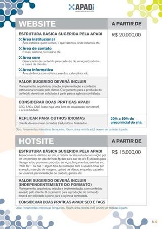 WeBSITe                                                                      A PARTIR De

  eSTRuTuRA BáSICA SugeRIDA PelA APADI                                         R$ 20.000,00
    área institucional
     Área estática: quem somos, o que fazemos, onde estamos etc.
     área de contato
     E-mail, telefone, formulário etc.
     área core
     Gerenciador de conteúdo para cadastro de serviços/produtos
     e cases de clientes.
     área informativa
     Área dinâmica com notícias, eventos, calendários etc.

  VAlOR SugeRIDO DeVeRá InCluIR
  Planejamento, arquitetura, criação, implementação e conteúdo
  institucional enviado pelo cliente. O orçamento para a produção do
  conteúdo deverá ser solicitado à parte para a agência contratada.

  COnSIDeRAR BOAS PRáTICAS APADI
  SEO, TAGs, CMS (caso haja uma área de atualização constante)
  e acessibilidade.

  RePlICAR PARA OuTROS IDIOMAS                                                30% a 50% do
  Cliente deverá enviar os textos traduzidos e finalizados.                   preço inicial do site.
Obs.: ferramentas interativas (enquetes, fórum, área restrita etc) devem ser cotadas à parte.



  HOTSITe                                                                      A PARTIR De

  eSTRuTuRA BáSICA SugeRIDA PelA APADI                                         R$ 15.000,00
  Tecnicamente idêntico ao site, o hotsite recebe esta denominação por
  ter um período de vida definido (prazo para sair do ar). É utilizado para
  divulgar e/ou promover produtos, serviços, lançamentos, eventos etc.
  Pode ter – ou não – algum tipo de interação com o usuário final, por
  exemplo, inserção de imagens, upload de vídeos, enquetes, cadastro
  de usuários, personalização de produto, games etc.

  VAlOR SugeRIDO DeVeRá InCluIR
  (InDePenDenTeMenTe DO fORMATO)
  Planejamento, arquitetura, criação e implementação, com conteúdo
  enviado pelo cliente. O orçamento para a produção do conteúdo
  deverá ser solicitado à parte para a agência contratada.

  COnSIDeRAR BOAS PRáTICAS APADI: SeO e TAgS
Obs.: ferramentas interativas (enquetes, fórum, área restrita etc) devem ser cotadas à parte.



                                                                                                       8
 
