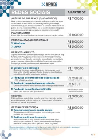 REDES SOCIAIS                                                                  A partir de

  Análise de presença (diagnóstico)                                              R$ 7.000,00
  Onde e como sua empresa e concorrentes estão posicionados nas redes
  sociais? Quais os atributos da sua marca segundo blogs, microblogs,
  comunidades e grupos de discussão? Quais os principais interesses do seu
  público alvo nas redes sociais? Quais são as oportunidades de diálogo para
  que sua empresa amplie a presença ou se reposicione no mercado?
  Planejamento
  Canais, tipos de conteúdo, dinâmicas de relacionamento e ações criativas.      R$ 8.000,00
  Personalização dos canais
                                                                                 R$ 5.000,00
    Wireframe                                                                    (wireframe e layout)

    Layout                                                                       R$ 2.000,00
  Desenvolvimento:
  Algumas ferramentas permitem personalização em três níveis. Em um blog,
  tumblr ou rede Ning, é possível reposicionar os elementos (wireframe),
  personalizar o visual (layout) e criar objetos personalizados, como widgets,
  games e mashups (desenvolvimento). Outras ferramentas, como twitter,
  formspring e youtube, permitem apenas personalizar o layout.

     Curadoria de conteúdo                                                       R$ 1.500,00
     Selecionar conteúdo para publicação em outros canais, como                  mensais
     blog, twitter e tumblr. Varia em função de volume (quantidade de
     conteúdo publicado) e expertise do analista.

     Produção de conteúdo não-especializado                                      R$ 2.500,00
     1.500 a 3.000 caracteres.                                                   mensais (2 posts por semana)

     Produção de conteúdo especializado                                          R$ 500,00
     Envolve conhecimento técnico e muitas vezes contratação de especialista.    por texto

     Produção de conteúdo multimídia                                             Sob consulta (por volume
     vídeos para youtube, fotos, podcasts etc.                                   e qualidade de produção)


  Seeding                                                                        R$ 3.000,00
  Prática utilizada para divulgar produtos e serviços nas redes sociais          mensais
  em ambientes que estão receptivos ao consumo desta informação –
  cobrado por volume de produção.

  Gestão de Presença                                                             R$ 8.000,00
                                                                                 mensais
   Relacionamento nos canais sociais
     Responder comentários, mensagens em microblogs e e-mails
     enviados por esses canais.
     Análise e métricas dos canais
     Analisar menções da marca, repercussão das ações e gerar
     relatórios para o cliente. É cotado, principalmente, com base no
     volume de presença da marca (pequeno, médio ou grande).

Obs.: para abordagem institucional, recomendamos um prazo mínimo de seis meses. Já a abordagem
promocional está diretamente vinculada ao período da campanha.


                                                                                                                10
 