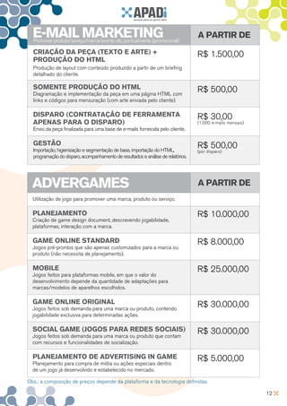 E-MAIL MARKETING
  Promover produto/serviço/marca/evento etc. pontualmente (promocional)
                                                                                  A partir de
  Criação da peça (texto e arte) +                                                R$ 1.500,00
  produção do HTML
  Produção de layout com conteúdo produzido a partir de um briefing
  detalhado do cliente.

  Somente produção do HTML                                                        R$ 500,00
  Diagramação e implementação da peça em uma página HTML com
  links e códigos para mensuração (com arte enviada pelo cliente).

  Disparo (contratação de ferramenta                                              R$ 30,00
  apenas para o disparo)                                                          (1.000 e-mails mensais)
  Envio da peça finalizada para uma base de e-mails fornecida pelo cliente.

  Gestão                                                                          R$ 500,00
  Importação, higienização e segmentação de base, importação do HTML,             (por disparo)
  programação do disparo, acompanhamento de resultados e análise de relatórios.




  ADVERGAMES                                                                      A partir de
  Utilização de jogo para promover uma marca, produto ou serviço.

  Planejamento                                                                    R$ 10.000,00
  Criação de game design document, descrevendo jogabilidade,
  plataformas, interação com a marca.

  Game Online Standard                                                            R$ 8.000,00
  Jogos pré-prontos que são apenas customizados para a marca ou
  produto (não necessita de planejamento).

  Mobile                                                                          R$ 25.000,00
  Jogos feitos para plataformas mobile, em que o valor do
  desenvolvimento depende da quantidade de adaptações para
  marcas/modelos de aparelhos escolhidos.

  Game Online Original                                                            R$ 30.000,00
  Jogos feitos sob demanda para uma marca ou produto, contendo
  jogabilidade exclusiva para determinadas ações.

  Social Game (jogos para redes sociais)                                          R$ 30.000,00
  Jogos feitos sob demanda para uma marca ou produto que contam
  com recursos e funcionalidades de socialização.

  Planejamento de advertising in game                                             R$ 5.000,00
  Planejamento para compra de mídia ou ações especiais dentro
  de um jogo já desenvolvido e estabelecido no mercado.

Obs.: a composição de preços depende da plataforma e da tecnologia definidas.

                                                                                                            12
 