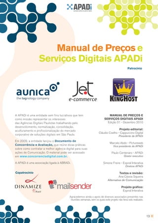 Manual de Preços e
                  Serviços Digitais APADi
                                                                                                 Patrocínio




A APADi é uma entidade sem fins lucrativos que tem                           Manual de Preços e
como missão representar os interesses                                     Serviços Digitais APADi
das Agências Digitais Paulistas trabalhando pelo                            Edição 01 - Dezembro 2010
desenvolvimento, normatização, consolidação,
aculturamento e profissionalização do mercado                                        Projeto editorial:
                                                                     Cláudio Coelho - Cappuccino Digital
corporativo de soluções digitais em São Paulo.                                          Presidente da APADi
Em 2009, a entidade lançou o Documento de
                                                                               Marcelo Abdo - Pictureweb
Concorrência e Avaliação, que reúne dicas práticas                                 Vice-presidente da APADi
sobre como contratar a melhor agência digital para suas
ações de Comunicação. O material pode ser acessado                               Paulo Centenaro - APADi
em www.concorrenciadigital.com.br.                                                           Diretor executivo

A APADi é uma associação ligada à ABRADi.                                Simone Freire - Espiral Interativa
                                                                                              Diretora APADi

Copatrocínio                                                                           Textos e revisão:
                                                                                      Ana Cássia Siqueira
                                                                             Alternativa de Comunicação

                                                                                           Projeto gráfico:
                                                                                            Espiral Interativa

                                         Agracedemos ainda o apoio de diversos associados presentes nas
                                          reuniões semanais, sem os quais este projeto não teria sido realizado.




                                                                                                                   13
 