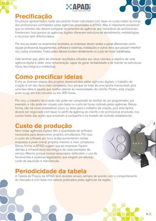 Precificação
Os preços apresentados neste documento foram calculados com base no custo médio de horas
dos profissionais contratados pelas agências associadas à APADi. Mas é importante esclarecer
que os clientes não devem comparar orçamentos de agências aos honorários de profissionais
freelancers. Isso porque as agências digitais oferecem estrutura de atendimento, metodologias
e recursos bem diferenciados.

Por isso, ao avaliar os orçamentos recebidos, as empresas devem avaliar e pesar diferenciais como
equipe profissional, equipamentos, software e sistemas, instalações e outros itens que possam interferir
nos custos envolvidos. Todos estes fatores incidem diretamente no custo de horas trabalhadas.

Vale lembrar que, além de oferecer resultados eficazes aos seus clientes, o objetivo de uma
agência digital é obter uma remuneração capaz de gerar rentabilidade e de manter as estruturas
física, tecnológica e intelectual.


Como precificar ideias
Entre as diversas etapas dos projetos desenvolvidos pelas agências digitais, o trabalho de
criação é um dos itens mais complexos. Isso porque se trata de uma tarefa imensurável, pois
uma boa ideia é aquela que melhor atende às necessidades do cliente. Porém, esta criação
pode surgir em três minutos ou em 300 horas.

Por isso, o trabalho de criação não pode ser comparado às tarefas de um programador, por
exemplo, e não pode ser orçado com base no custo de horas cobrado pelas agências. Dessa
forma, não há como estabelecer pisos ou tetos para o trabalho de criação, pois esta tarefa
deverá ser negociada com base no perfil da agência, do cliente e do profissional envolvido, nos
custos totais das ações que envolvem a campanha e no modelo de contrato estabelecido.


Custo de produção
Nem todas agências digitais têm a quantidade de software
necessária para desenvolver projetos simultâneos. Por isso,
o custo de software por hora acaba aumentando nestas
empresas e pode onerar projetos maiores e mais complexos.
Dessa forma, a APADi sugere que as empresas fiquem
atentas à infraestrutura tecnológica de cada prestador de
serviço. Mesmo porque nossos associados defendem o uso de
ferramentas e sistemas legalizados, que exigem um elevado
custo de aquisição e manutenção.


Periodicidade da tabela
A Tabela de Preços da APADi terá revisões anuais, sempre de acordo com o comportamento
do mercado e com base nos valores praticados pelas agências da região.




                                                                                                           6
 