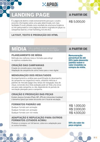 LANDING PAGE                                                            A partir de
É a página de destino criada exclusivamente para que o usuário
encontre informações sobre uma ação determinada, com mais
                                                                        R$ 5.000,00
facilidade. É muito utilizada como resultado de uma busca (orgânica
ou link patrocinado) e como página de destino originada em peças ou
campanhas (banner, e-mail marketing, hot site etc.).

Layout, texto e produção do HTML




MÍDIA                 Todo e qualquer serviço que envolva a
                      veiculação publicitária nos meios digitais.       A partir de

Planejamento de mídia                                                   Remuneração
Definição dos melhores meios e formatos para atingir                    percentual de até
os objetivos estabelecidos.                                             20% (pelo desconto
                                                                        padrão) sobre o
Criação das Campanhas                                                   valor investido na
Criação do conceito para o meio digital.                                compra de mídia.
Adaptação da campanha de outros meios para o meio digital.

Mensuração dos resultados
Acompanhamento e análise para quantificação do desempenho
da campanha nos respectivos meios, utilizando métricas e
padrões de mercado (page view, tempo de navegação, taxa de
clique, conversão etc.). Esta avaliação pode ser feita uma única
vez para cada campanha, ou não, dependendo do período de
veiculação planejado para a campanha.

Criação e Produção das Peças
Existem diversos formatos (Flash, GIF, JPG etc.), dimensões (medidas)
e tamanhos (peso) que variam de acordo com o local de veiculação.

Formatos padrão IAB
Qualquer formato sem animação
                                                                        R$ 1.000,00
Qualquer formato com animação                                           R$ 2.000,00
Qualquer formato com rich media                                         R$ 4.500,00
Adaptação e replicação para outros
formatos (citados acima)
Produziu e comprou um full banner, cobra-se a adaptação para            50% do valor da
os outros formatos.                                                     peça original.




                                                                                             9
 