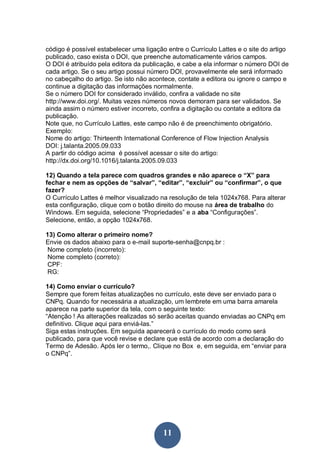 código é possível estabelecer uma ligação entre o Currículo Lattes e o site do artigo
publicado, caso exista o DOI, que preenche automaticamente vários campos.
O DOI é atribuído pela editora da publicação, e cabe a ela informar o número DOI de
cada artigo. Se o seu artigo possui número DOI, provavelmente ele será informado
no cabeçalho do artigo. Se isto não acontece, contate a editora ou ignore o campo e
continue a digitação das informações normalmente.
Se o número DOI for considerado inválido, confira a validade no site
http://www.doi.org/. Muitas vezes números novos demoram para ser validados. Se
ainda assim o número estiver incorreto, confira a digitação ou contate a editora da
publicação.
Note que, no Currículo Lattes, este campo não é de preenchimento obrigatório.
Exemplo:
Nome do artigo: Thirteenth International Conference of Flow Injection Analysis
DOI: j.talanta.2005.09.033
A partir do código acima é possível acessar o site do artigo:
http://dx.doi.org/10.1016/j.talanta.2005.09.033

12) Quando a tela parece com quadros grandes e não aparece o “X” para
fechar e nem as opções de “salvar”, “editar”, “excluir” ou “confirmar”, o que
fazer?
O Currículo Lattes é melhor visualizado na resolução de tela 1024x768. Para alterar
esta configuração, clique com o botão direito do mouse na área de trabalho do
Windows. Em seguida, selecione “Propriedades” e a aba “Configurações”.
Selecione, então, a opção 1024x768.

13) Como alterar o primeiro nome?
Envie os dados abaixo para o e-mail suporte-senha@cnpq.br :
 Nome completo (incorreto):
 Nome completo (correto):
 CPF:
 RG:

14) Como enviar o currículo?
Sempre que forem feitas atualizações no currículo, este deve ser enviado para o
CNPq. Quando for necessária a atualização, um lembrete em uma barra amarela
aparece na parte superior da tela, com o seguinte texto:
“Atenção ! As alterações realizadas só serão aceitas quando enviadas ao CNPq em
definitivo. Clique aqui para enviá-las.”
Siga estas instruções. Em seguida aparecerá o currículo do modo como será
publicado, para que você revise e declare que está de acordo com a declaração do
Termo de Adesão. Após ler o termo,. Clique no Box e, em seguida, em “enviar para
o CNPq”.




                                         11
 