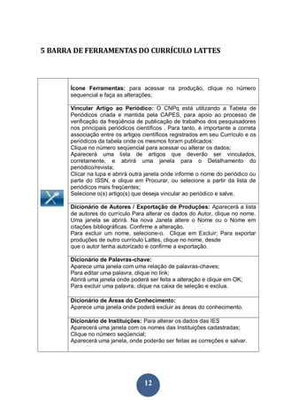 5 BARRA DE FERRAMENTAS DO CURRÍCULO LATTES



       Ícone Ferramentas: para acessar na produção, clique no número
       sequencial e faça as alterações;

       Vincular Artigo ao Periódico: O CNPq está utilizando a Tabela de
       Periódicos criada e mantida pela CAPES, para apoio ao processo de
       verificação da freqüência de publicação de trabalhos dos pesquisadores
       nos principais periódicos científicos . Para tanto, é importante a correta
       associação entre os artigos científicos registrados em seu Currículo e os
       periódicos da tabela onde os mesmos foram publicados:
       Clique no número seqüencial para acessar ou alterar os dados;
       Aparecerá uma lista de artigos que deverão ser vinculados,
       corretamente, e abrirá uma janela para o Detalhamento do
       periódico/revista;
       Clicar na lupa e abrirá outra janela onde informe o nome do periódico ou
       parte do ISSN, e clique em Procurar, ou selecione a partir da lista de
       periódicos mais freqüentes;
       Selecione o(s) artigo(s) que deseja vincular ao periódico e salve.

       Dicionário de Autores / Exportação de Produções: Aparecerá a lista
       de autores do currículo Para alterar os dados do Autor, clique no nome.
       Uma janela se abrirá. Na nova Janela altere o Nome ou o Nome em
       citações bibliográficas. Confirme a alteração.
       Para excluir um nome, selecione-o. Clique em Excluir; Para exportar
       produções de outro currículo Lattes, clique no nome, desde
       que o autor tenha autorizado e confirme a exportação.

       Dicionário de Palavras-chave:
       Aparece uma janela com uma relação de palavras-chaves;
       Para editar uma palavra, clique no link;
       Abrirá uma janela onde poderá ser feita a alteração e clique em OK;
       Para excluir uma palavra, clique na caixa de seleção e exclua.

       Dicionário de Áreas do Conhecimento:
       Aparece uma janela onde poderá excluir as áreas do conhecimento.

       Dicionário de Instituições: Para alterar os dados das IES
       Aparecerá uma janela com os nomes das Instituições cadastradas;
       Clique no número seqüencial;
       Aparecerá uma janela, onde poderão ser feitas as correções e salvar.




                                    12
 