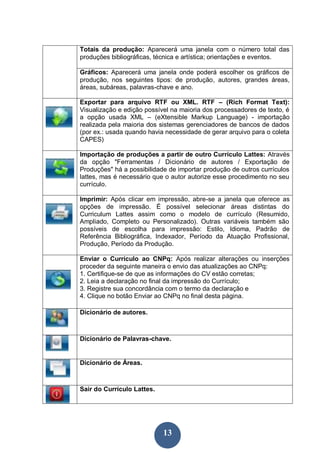 Totais da produção: Aparecerá uma janela com o número total das
produções bibliográficas, técnica e artística; orientações e eventos.

Gráficos: Aparecerá uma janela onde poderá escolher os gráficos de
produção, nos seguintes tipos: de produção, autores, grandes áreas,
áreas, subáreas, palavras-chave e ano.

Exportar para arquivo RTF ou XML. RTF – (Rich Format Text):
Visualização e edição possível na maioria dos processadores de texto, é
a opção usada XML – (eXtensible Markup Language) - importação
realizada pela maioria dos sistemas gerenciadores de bancos de dados
(por ex.: usada quando havia necessidade de gerar arquivo para o coleta
CAPES)

Importação de produções a partir de outro Currículo Lattes: Através
da opção "Ferramentas / Dicionário de autores / Exportação de
Produções" há a possibilidade de importar produção de outros currículos
lattes, mas é necessário que o autor autorize esse procedimento no seu
currículo.

Imprimir: Após clicar em impressão, abre-se a janela que oferece as
opções de impressão. É possível selecionar áreas distintas do
Curriculum Lattes assim como o modelo de currículo (Resumido,
Ampliado, Completo ou Personalizado). Outras variáveis também são
possíveis de escolha para impressão: Estilo, Idioma, Padrão de
Referência Bibliográfica, Indexador, Período da Atuação Profissional,
Produção, Período da Produção.

Enviar o Currículo ao CNPq: Após realizar alterações ou inserções
proceder da seguinte maneira o envio das atualizações ao CNPq:
1. Certifique-se de que as informações do CV estão corretas;
2. Leia a declaração no final da impressão do Currículo;
3. Registre sua concordância com o termo da declaração e
4. Clique no botão Enviar ao CNPq no final desta página.

Dicionário de autores.



Dicionário de Palavras-chave.


Dicionário de Áreas.



Sair do Currículo Lattes.




                            13
 
