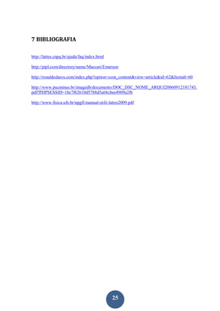 7 BIBLIOGRAFIA

http://lattes.cnpq.br/ajuda/faq/index.html

http://pipl.com/directory/name/Maccari/Emerson

http://ronaldodaros.com/index.php?option=com_content&view=article&id=62&Itemid=60

http://www.pucminas.br/imagedb/documento/DOC_DSC_NOME_ARQUI20060912181743.
pdf?PHPSESSID=1bc7f62610d5788d5a68cbee4909a2fb

http://www.fisica.ufs.br/npgfi/manual-utili-lattes2009.pdf




                                             25
 