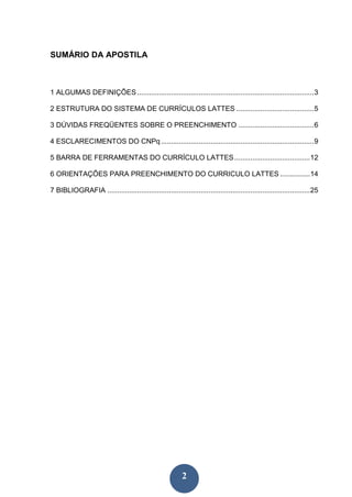 SUMÁRIO DA APOSTILA



1 ALGUMAS DEFINIÇÕES ......................................................................................... 3

2 ESTRUTURA DO SISTEMA DE CURRÍCULOS LATTES ....................................... 5

3 DÚVIDAS FREQÜENTES SOBRE O PREENCHIMENTO ...................................... 6

4 ESCLARECIMENTOS DO CNPq ............................................................................. 9

5 BARRA DE FERRAMENTAS DO CURRÍCULO LATTES ...................................... 12

6 ORIENTAÇÕES PARA PREENCHIMENTO DO CURRICULO LATTES ............... 14

7 BIBLIOGRAFIA ...................................................................................................... 25




                                                          2
 