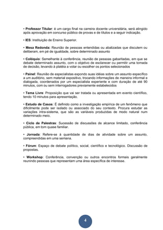 • Professor Titular: é um cargo final na carreira docente universitária, será atingido
após aprovação em concurso público de provas e de títulos e a seguir indicação.

• IES: Instituição de Ensino Superior.

• Mesa Redonda: Reunião de pessoas entendidas ou abalizadas que discutem ou
deliberam, em pé de igualdade, sobre determinado assunto

• Colóquio: Semelhante à conferência, reunião de pessoas gabaritadas, em que se
debate determinado assunto, com o objetivo de esclarecer ou permitir uma tomada
de decisão, levando à platéia a votar ou escolher os pontos selecionados

• Painel: Reunião de especialistas expondo suas idéias sobre um assunto específico
a um auditório, sem material expositivo, trocando informações de maneira informal e
dialogada, coordenados por um especialista experiente e com duração de até 90
minutos, com ou sem interrogadores previamente estabelecidos

• Tema Livre: Proposição que vai ser tratada ou apresentada em evento científico,
tendo 10 minutos para apresentação.

• Estudo de Casos: É definido como a investigação empírica de um fenômeno que
dificilmente pode ser isolado ou associado do seu contexto. Procura estudar as
variações intra-sistema, que são as variáveis produzidas de modo natural num
determinado meio.

• Ciclo de Palestras: Sucessão de discussões de alcance limitado, conferência
pública, em tom quase familiar.

• Jornada: Refere-se à quantidade de dias de atividade sobre um assunto,
compreendidas em uma semana.

• Fórum: Espaço de debate político, social, científico e tecnológico. Discussão de
propostas.

• Workshop: Conferência, convenção ou outros encontros formais geralmente
reunindo pessoas que representam uma área específica de interesse.




                                          4
 
