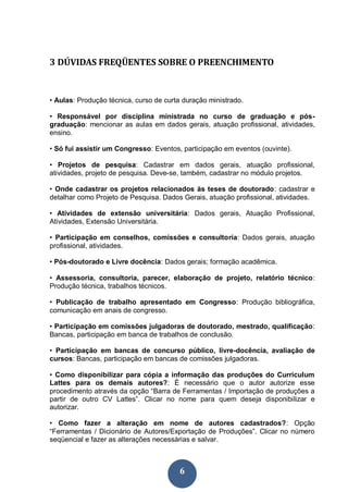 3 DÚVIDAS FREQÜENTES SOBRE O PREENCHIMENTO


• Aulas: Produção técnica, curso de curta duração ministrado.

• Responsável por disciplina ministrada no curso de graduação e pós-
graduação: mencionar as aulas em dados gerais, atuação profissional, atividades,
ensino.

• Só fui assistir um Congresso: Eventos, participação em eventos (ouvinte).

• Projetos de pesquisa: Cadastrar em dados gerais, atuação profissional,
atividades, projeto de pesquisa. Deve-se, também, cadastrar no módulo projetos.

• Onde cadastrar os projetos relacionados às teses de doutorado: cadastrar e
detalhar como Projeto de Pesquisa. Dados Gerais, atuação profissional, atividades.

• Atividades de extensão universitária: Dados gerais, Atuação Profissional,
Atividades, Extensão Universitária.

• Participação em conselhos, comissões e consultoria: Dados gerais, atuação
profissional, atividades.

• Pós-doutorado e Livre docência: Dados gerais; formação acadêmica.

• Assessoria, consultoria, parecer, elaboração de projeto, relatório técnico:
Produção técnica, trabalhos técnicos.

• Publicação de trabalho apresentado em Congresso: Produção bibliográfica,
comunicação em anais de congresso.

• Participação em comissões julgadoras de doutorado, mestrado, qualificação:
Bancas, participação em banca de trabalhos de conclusão.

• Participação em bancas de concurso público, livre-docência, avaliação de
cursos: Bancas, participação em bancas de comissões julgadoras.

• Como disponibilizar para cópia a informação das produções do Curriculum
Lattes para os demais autores?: É necessário que o autor autorize esse
procedimento através da opção “Barra de Ferramentas / Importação de produções a
partir de outro CV Lattes”. Clicar no nome para quem deseja disponibilizar e
autorizar.

• Como fazer a alteração em nome de autores cadastrados?: Opção
“Ferramentas / Dicionário de Autores/Exportação de Produções”. Clicar no número
seqüencial e fazer as alterações necessárias e salvar.



                                         6
 