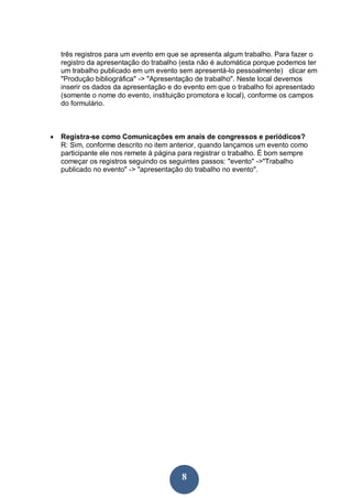 três registros para um evento em que se apresenta algum trabalho. Para fazer o
    registro da apresentação do trabalho (esta não é automática porque podemos ter
    um trabalho publicado em um evento sem apresentá-lo pessoalmente) clicar em
    "Produção bibliográfica" -> "Apresentação de trabalho". Neste local devemos
    inserir os dados da apresentação e do evento em que o trabalho foi apresentado
    (somente o nome do evento, instituição promotora e local), conforme os campos
    do formulário.



   Registra-se como Comunicações em anais de congressos e periódicos?
    R: Sim, conforme descrito no item anterior, quando lançamos um evento como
    participante ele nos remete à página para registrar o trabalho. É bom sempre
    começar os registros seguindo os seguintes passos: "evento" ->"Trabalho
    publicado no evento" -> "apresentação do trabalho no evento".




                                         8
 