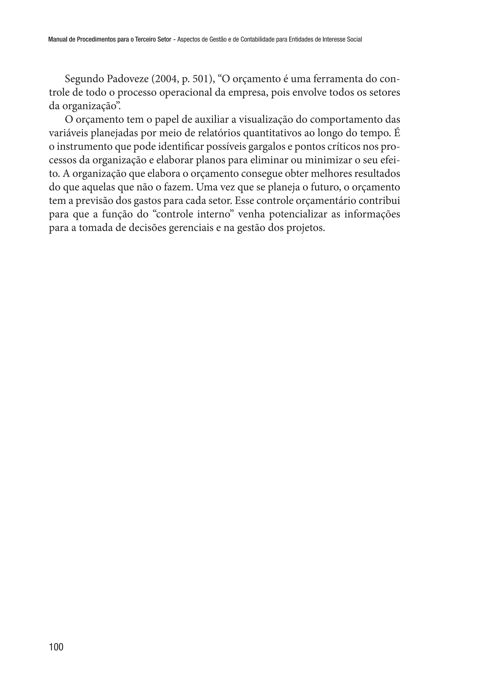 Manual de Procedimentos para o Terceiro Setor - Aspectos de Gestão e de Contabilidade para Entidades de Interesse Social
100
Segundo Padoveze (2004, p. 501), “O orçamento é uma ferramenta do con-
trole de todo o processo operacional da empresa, pois envolve todos os setores
da organização”.
O orçamento tem o papel de auxiliar a visualização do comportamento das
variáveis planejadas por meio de relatórios quantitativos ao longo do tempo. É
o instrumento que pode identificar possíveis gargalos e pontos críticos nos pro-
cessos da organização e elaborar planos para eliminar ou minimizar o seu efei-
to. A organização que elabora o orçamento consegue obter melhores resultados
do que aquelas que não o fazem. Uma vez que se planeja o futuro, o orçamento
tem a previsão dos gastos para cada setor. Esse controle orçamentário contribui
para que a função do “controle interno” venha potencializar as informações
para a tomada de decisões gerenciais e na gestão dos projetos.
 