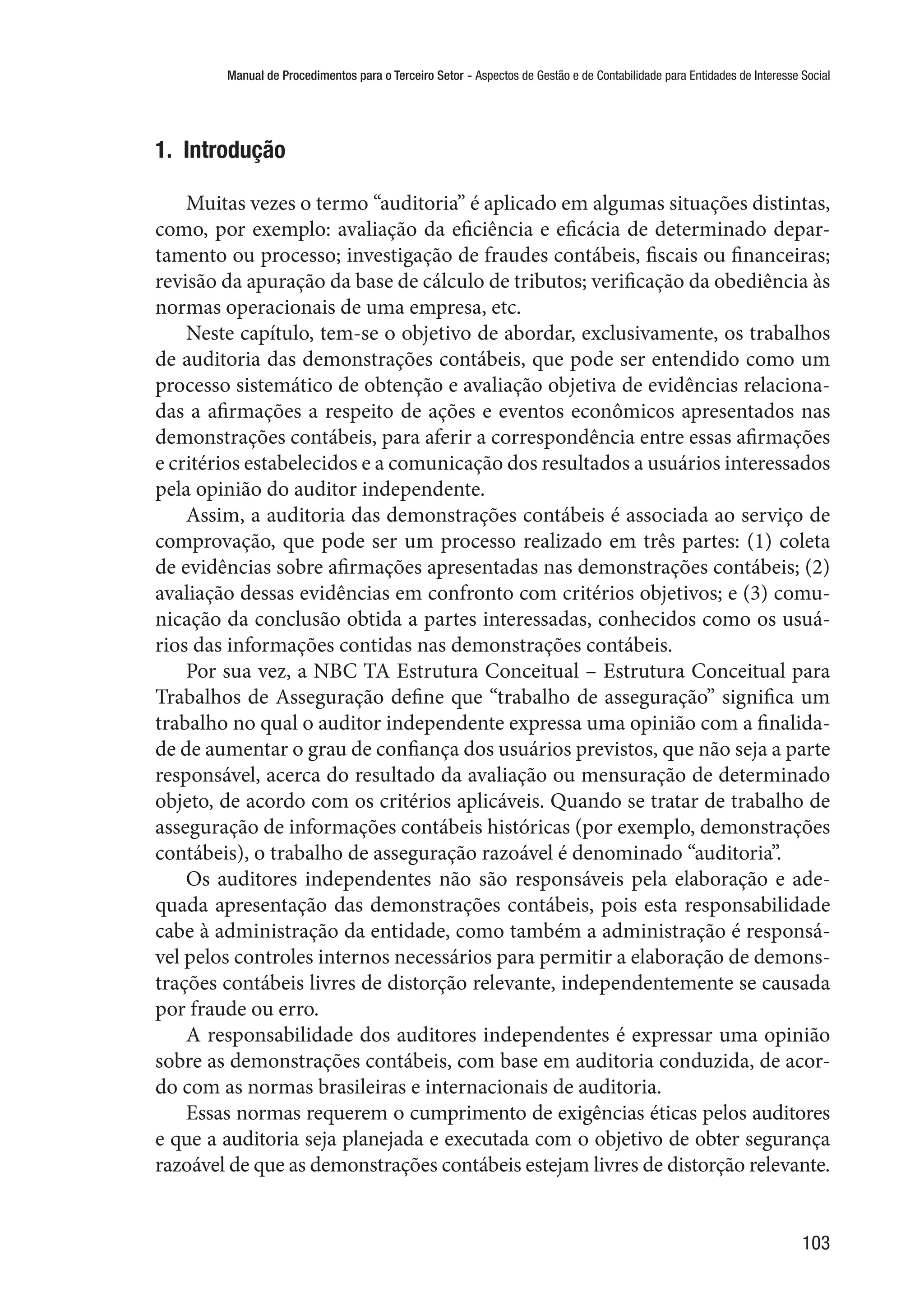 Manual de Procedimentos para o Terceiro Setor - Aspectos de Gestão e de Contabilidade para Entidades de Interesse Social
103
1.  Introdução
Muitas vezes o termo “auditoria” é aplicado em algumas situações distintas,
como, por exemplo: avaliação da eficiência e eficácia de determinado depar-
tamento ou processo; investigação de fraudes contábeis, fiscais ou financeiras;
revisão da apuração da base de cálculo de tributos; verificação da obediência às
normas operacionais de uma empresa, etc.
Neste capítulo, tem-se o objetivo de abordar, exclusivamente, os trabalhos
de auditoria das demonstrações contábeis, que pode ser entendido como um
processo sistemático de obtenção e avaliação objetiva de evidências relaciona-
das a afirmações a respeito de ações e eventos econômicos apresentados nas
demonstrações contábeis, para aferir a correspondência entre essas afirmações
e critérios estabelecidos e a comunicação dos resultados a usuários interessados
pela opinião do auditor independente.
Assim, a auditoria das demonstrações contábeis é associada ao serviço de
comprovação, que pode ser um processo realizado em três partes: (1) coleta
de evidências sobre afirmações apresentadas nas demonstrações contábeis; (2)
avaliação dessas evidências em confronto com critérios objetivos; e (3) comu-
nicação da conclusão obtida a partes interessadas, conhecidos como os usuá-
rios das informações contidas nas demonstrações contábeis.
Por sua vez, a NBC TA Estrutura Conceitual – Estrutura Conceitual para
Trabalhos de Asseguração define que “trabalho de asseguração” significa um
trabalho no qual o auditor independente expressa uma opinião com a finalida-
de de aumentar o grau de confiança dos usuários previstos, que não seja a parte
responsável, acerca do resultado da avaliação ou mensuração de determinado
objeto, de acordo com os critérios aplicáveis. Quando se tratar de trabalho de
asseguração de informações contábeis históricas (por exemplo, demonstrações
contábeis), o trabalho de asseguração razoável é denominado “auditoria”.
Os auditores independentes não são responsáveis pela elaboração e ade-
quada apresentação das demonstrações contábeis, pois esta responsabilidade
cabe à administração da entidade, como também a administração é responsá-
vel pelos controles internos necessários para permitir a elaboração de demons-
trações contábeis livres de distorção relevante, independentemente se causada
por fraude ou erro.
A responsabilidade dos auditores independentes é expressar uma opinião
sobre as demonstrações contábeis, com base em auditoria conduzida, de acor-
do com as normas brasileiras e internacionais de auditoria.
Essas normas requerem o cumprimento de exigências éticas pelos auditores
e que a auditoria seja planejada e executada com o objetivo de obter segurança
razoável de que as demonstrações contábeis estejam livres de distorção relevante.
 