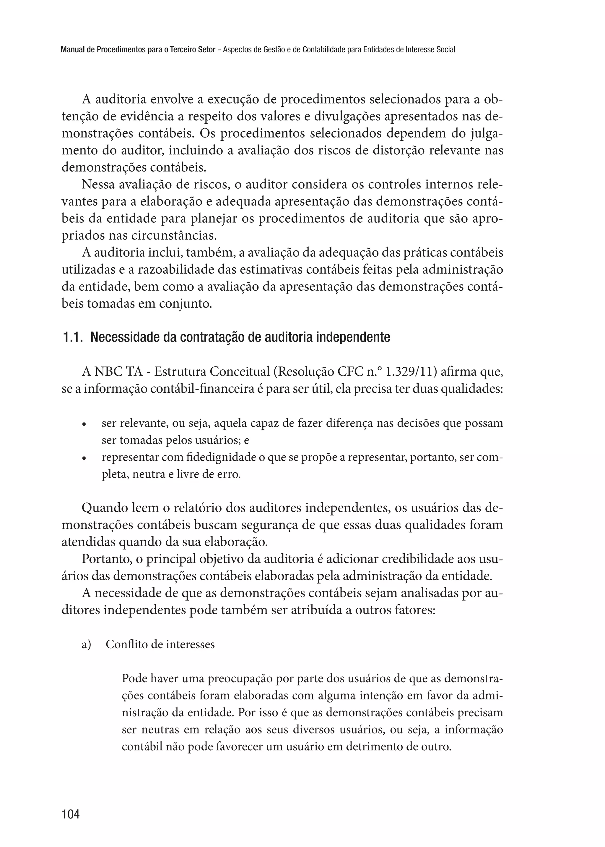 Manual de Procedimentos para o Terceiro Setor - Aspectos de Gestão e de Contabilidade para Entidades de Interesse Social
104
A auditoria envolve a execução de procedimentos selecionados para a ob-
tenção de evidência a respeito dos valores e divulgações apresentados nas de-
monstrações contábeis. Os procedimentos selecionados dependem do julga-
mento do auditor, incluindo a avaliação dos riscos de distorção relevante nas
demonstrações contábeis.
Nessa avaliação de riscos, o auditor considera os controles internos rele-
vantes para a elaboração e adequada apresentação das demonstrações contá-
beis da entidade para planejar os procedimentos de auditoria que são apro-
priados nas circunstâncias.
A auditoria inclui, também, a avaliação da adequação das práticas contábeis
utilizadas e a razoabilidade das estimativas contábeis feitas pela administração
da entidade, bem como a avaliação da apresentação das demonstrações contá-
beis tomadas em conjunto.
1.1.  Necessidade da contratação de auditoria independente
A NBC TA - Estrutura Conceitual (Resolução CFC n.° 1.329/11) afirma que,
se a informação contábil-financeira é para ser útil, ela precisa ter duas qualidades:
•	 ser relevante, ou seja, aquela capaz de fazer diferença nas decisões que possam
ser tomadas pelos usuários; e
•	 representar com fidedignidade o que se propõe a representar, portanto, ser com-
pleta, neutra e livre de erro.
Quando leem o relatório dos auditores independentes, os usuários das de-
monstrações contábeis buscam segurança de que essas duas qualidades foram
atendidas quando da sua elaboração.
Portanto, o principal objetivo da auditoria é adicionar credibilidade aos usu-
ários das demonstrações contábeis elaboradas pela administração da entidade.
A necessidade de que as demonstrações contábeis sejam analisadas por au-
ditores independentes pode também ser atribuída a outros fatores:
a)	 Conflito de interesses
Pode haver uma preocupação por parte dos usuários de que as demonstra-
ções contábeis foram elaboradas com alguma intenção em favor da admi-
nistração da entidade. Por isso é que as demonstrações contábeis precisam
ser neutras em relação aos seus diversos usuários, ou seja, a informação
contábil não pode favorecer um usuário em detrimento de outro.
 