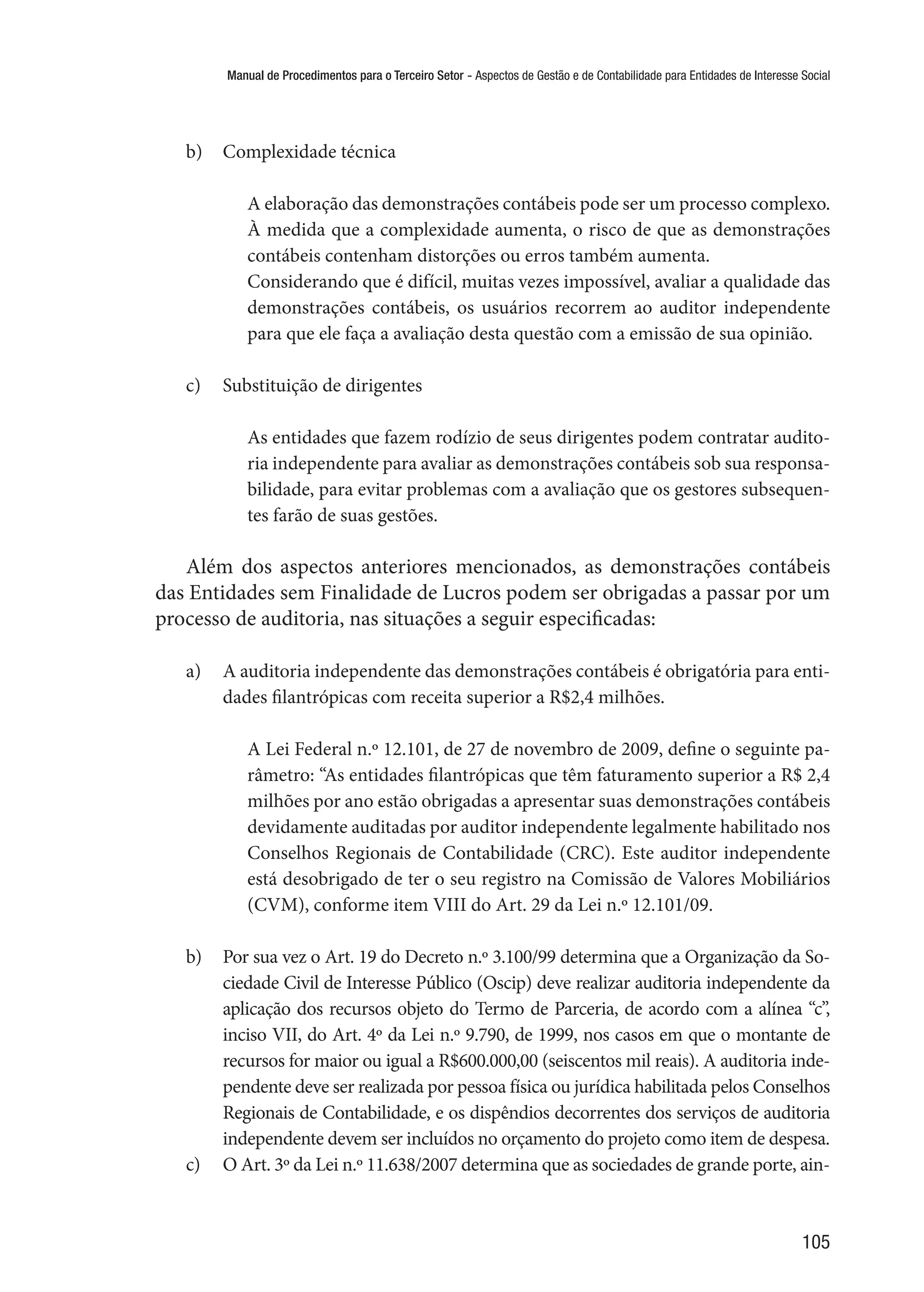 Manual de Procedimentos para o Terceiro Setor - Aspectos de Gestão e de Contabilidade para Entidades de Interesse Social
105
b)	 Complexidade técnica
A elaboração das demonstrações contábeis pode ser um processo complexo.
À medida que a complexidade aumenta, o risco de que as demonstrações
contábeis contenham distorções ou erros também aumenta.
Considerando que é difícil, muitas vezes impossível, avaliar a qualidade das
demonstrações contábeis, os usuários recorrem ao auditor independente
para que ele faça a avaliação desta questão com a emissão de sua opinião.
c)	 Substituição de dirigentes
As entidades que fazem rodízio de seus dirigentes podem contratar audito-
ria independente para avaliar as demonstrações contábeis sob sua responsa-
bilidade, para evitar problemas com a avaliação que os gestores subsequen-
tes farão de suas gestões.
Além dos aspectos anteriores mencionados, as demonstrações contábeis
das Entidades sem Finalidade de Lucros podem ser obrigadas a passar por um
processo de auditoria, nas situações a seguir especificadas:
a)	 A auditoria independente das demonstrações contábeis é obrigatória para enti-
dades filantrópicas com receita superior a R$2,4 milhões.
A Lei Federal n.º 12.101, de 27 de novembro de 2009, define o seguinte pa-
râmetro: “As entidades filantrópicas que têm faturamento superior a R$ 2,4
milhões por ano estão obrigadas a apresentar suas demonstrações contábeis
devidamente auditadas por auditor independente legalmente habilitado nos
Conselhos Regionais de Contabilidade (CRC). Este auditor independente
está desobrigado de ter o seu registro na Comissão de Valores Mobiliários
(CVM), conforme item VIII do Art. 29 da Lei n.º 12.101/09.
b)	 Por sua vez o Art. 19 do Decreto n.º 3.100/99 determina que a Organização da So-
ciedade Civil de Interesse Público (Oscip) deve realizar auditoria independente da
aplicação dos recursos objeto do Termo de Parceria, de acordo com a alínea “c”,
inciso VII, do Art. 4º da Lei n.º 9.790, de 1999, nos casos em que o montante de
recursos for maior ou igual a R$600.000,00 (seiscentos mil reais). A auditoria inde-
pendente deve ser realizada por pessoa física ou jurídica habilitada pelos Conselhos
Regionais de Contabilidade, e os dispêndios decorrentes dos serviços de auditoria
independente devem ser incluídos no orçamento do projeto como item de despesa.
c)	 O Art. 3º da Lei n.º 11.638/2007 determina que as sociedades de grande porte, ain-
 