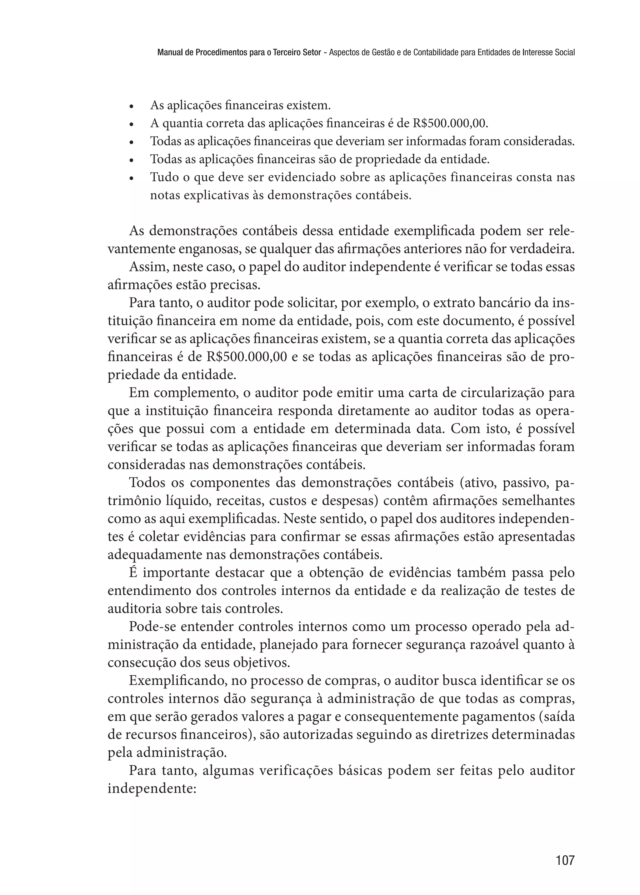Manual de Procedimentos para o Terceiro Setor - Aspectos de Gestão e de Contabilidade para Entidades de Interesse Social
107
•	 As aplicações financeiras existem.
•	 A quantia correta das aplicações financeiras é de R$500.000,00.
•	 Todas as aplicações financeiras que deveriam ser informadas foram consideradas.
•	 Todas as aplicações financeiras são de propriedade da entidade.
•	 Tudo o que deve ser evidenciado sobre as aplicações financeiras consta nas
notas explicativas às demonstrações contábeis.
As demonstrações contábeis dessa entidade exemplificada podem ser rele-
vantemente enganosas, se qualquer das afirmações anteriores não for verdadeira.
Assim, neste caso, o papel do auditor independente é verificar se todas essas
afirmações estão precisas.
Para tanto, o auditor pode solicitar, por exemplo, o extrato bancário da ins-
tituição financeira em nome da entidade, pois, com este documento, é possível
verificar se as aplicações financeiras existem, se a quantia correta das aplicações
financeiras é de R$500.000,00 e se todas as aplicações financeiras são de pro-
priedade da entidade.
Em complemento, o auditor pode emitir uma carta de circularização para
que a instituição financeira responda diretamente ao auditor todas as opera-
ções que possui com a entidade em determinada data. Com isto, é possível
verificar se todas as aplicações financeiras que deveriam ser informadas foram
consideradas nas demonstrações contábeis.
Todos os componentes das demonstrações contábeis (ativo, passivo, pa-
trimônio líquido, receitas, custos e despesas) contêm afirmações semelhantes
como as aqui exemplificadas. Neste sentido, o papel dos auditores independen-
tes é coletar evidências para confirmar se essas afirmações estão apresentadas
adequadamente nas demonstrações contábeis.
É importante destacar que a obtenção de evidências também passa pelo
entendimento dos controles internos da entidade e da realização de testes de
auditoria sobre tais controles.
Pode-se entender controles internos como um processo operado pela ad-
ministração da entidade, planejado para fornecer segurança razoável quanto à
consecução dos seus objetivos.
Exemplificando, no processo de compras, o auditor busca identificar se os
controles internos dão segurança à administração de que todas as compras,
em que serão gerados valores a pagar e consequentemente pagamentos (saída
de recursos financeiros), são autorizadas seguindo as diretrizes determinadas
pela administração.
Para tanto, algumas verificações básicas podem ser feitas pelo auditor
independente:
 