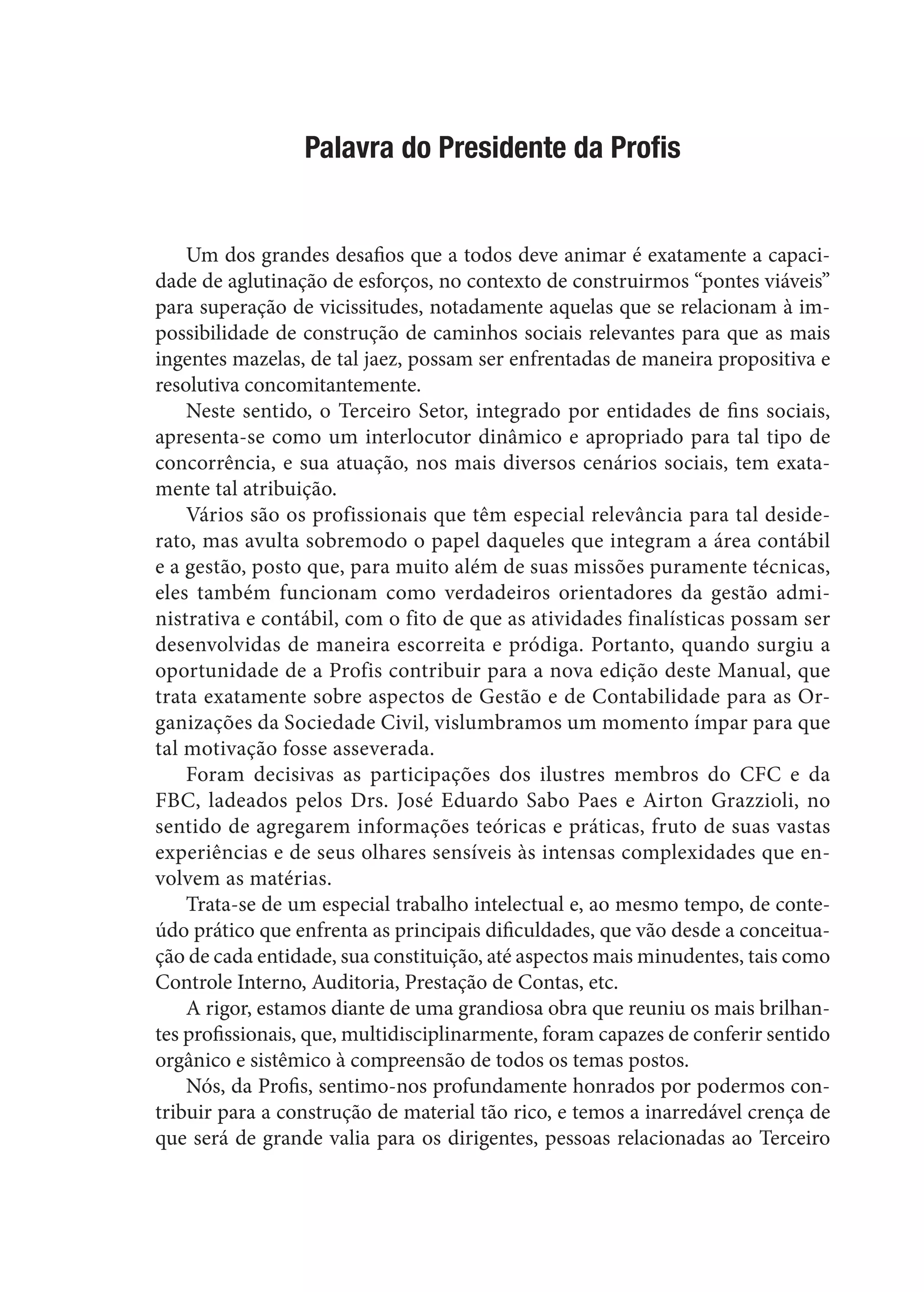 Palavra do Presidente da Profis
Um dos grandes desafios que a todos deve animar é exatamente a capaci-
dade de aglutinação de esforços, no contexto de construirmos “pontes viáveis”
para superação de vicissitudes, notadamente aquelas que se relacionam à im-
possibilidade de construção de caminhos sociais relevantes para que as mais
ingentes mazelas, de tal jaez, possam ser enfrentadas de maneira propositiva e
resolutiva concomitantemente.
Neste sentido, o Terceiro Setor, integrado por entidades de fins sociais,
apresenta-se como um interlocutor dinâmico e apropriado para tal tipo de
concorrência, e sua atuação, nos mais diversos cenários sociais, tem exata-
mente tal atribuição.
Vários são os profissionais que têm especial relevância para tal deside-
rato, mas avulta sobremodo o papel daqueles que integram a área contábil
e a gestão, posto que, para muito além de suas missões puramente técnicas,
eles também funcionam como verdadeiros orientadores da gestão admi-
nistrativa e contábil, com o fito de que as atividades finalísticas possam ser
desenvolvidas de maneira escorreita e pródiga. Portanto, quando surgiu a
oportunidade de a Profis contribuir para a nova edição deste Manual, que
trata exatamente sobre aspectos de Gestão e de Contabilidade para as Or-
ganizações da Sociedade Civil, vislumbramos um momento ímpar para que
tal motivação fosse asseverada.
Foram decisivas as participações dos ilustres membros do CFC e da
FBC, ladeados pelos Drs. José Eduardo Sabo Paes e Airton Grazzioli, no
sentido de agregarem informações teóricas e práticas, fruto de suas vastas
experiências e de seus olhares sensíveis às intensas complexidades que en-
volvem as matérias.
Trata-se de um especial trabalho intelectual e, ao mesmo tempo, de conte-
údo prático que enfrenta as principais dificuldades, que vão desde a conceitua-
ção de cada entidade, sua constituição, até aspectos mais minudentes, tais como
Controle Interno, Auditoria, Prestação de Contas, etc.
A rigor, estamos diante de uma grandiosa obra que reuniu os mais brilhan-
tes profissionais, que, multidisciplinarmente, foram capazes de conferir sentido
orgânico e sistêmico à compreensão de todos os temas postos.
Nós, da Profis, sentimo-nos profundamente honrados por podermos con-
tribuir para a construção de material tão rico, e temos a inarredável crença de
que será de grande valia para os dirigentes, pessoas relacionadas ao Terceiro
 