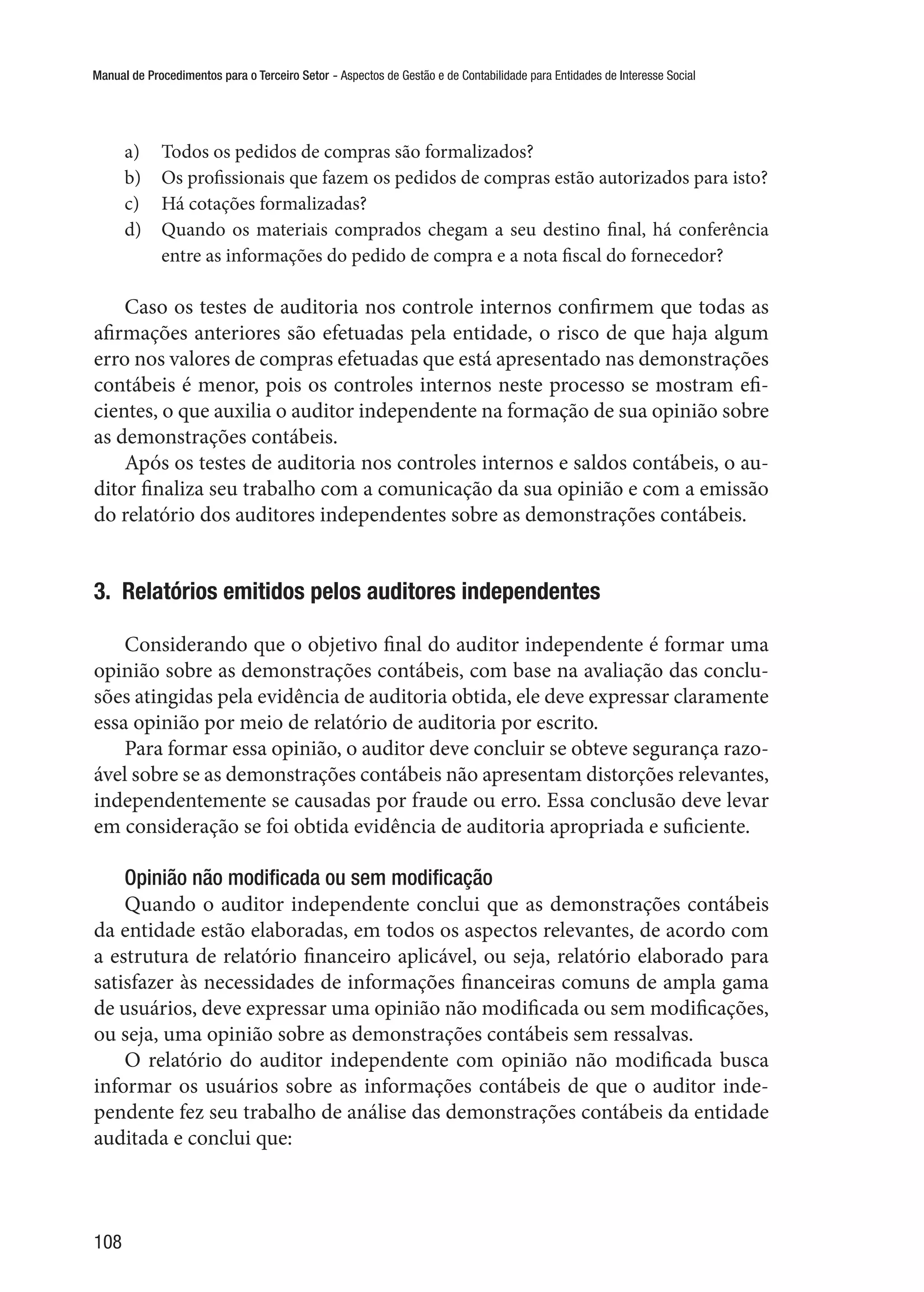 Manual de Procedimentos para o Terceiro Setor - Aspectos de Gestão e de Contabilidade para Entidades de Interesse Social
108
a)	 Todos os pedidos de compras são formalizados?
b)	 Os profissionais que fazem os pedidos de compras estão autorizados para isto?
c)	 Há cotações formalizadas?
d)	 Quando os materiais comprados chegam a seu destino final, há conferência
entre as informações do pedido de compra e a nota fiscal do fornecedor?
Caso os testes de auditoria nos controle internos confirmem que todas as
afirmações anteriores são efetuadas pela entidade, o risco de que haja algum
erro nos valores de compras efetuadas que está apresentado nas demonstrações
contábeis é menor, pois os controles internos neste processo se mostram efi-
cientes, o que auxilia o auditor independente na formação de sua opinião sobre
as demonstrações contábeis.
Após os testes de auditoria nos controles internos e saldos contábeis, o au-
ditor finaliza seu trabalho com a comunicação da sua opinião e com a emissão
do relatório dos auditores independentes sobre as demonstrações contábeis.
3.  Relatórios emitidos pelos auditores independentes
Considerando que o objetivo final do auditor independente é formar uma
opinião sobre as demonstrações contábeis, com base na avaliação das conclu-
sões atingidas pela evidência de auditoria obtida, ele deve expressar claramente
essa opinião por meio de relatório de auditoria por escrito.
Para formar essa opinião, o auditor deve concluir se obteve segurança razo-
ável sobre se as demonstrações contábeis não apresentam distorções relevantes,
independentemente se causadas por fraude ou erro. Essa conclusão deve levar
em consideração se foi obtida evidência de auditoria apropriada e suficiente.
Opinião não modificada ou sem modificação
Quando o auditor independente conclui que as demonstrações contábeis
da entidade estão elaboradas, em todos os aspectos relevantes, de acordo com
a estrutura de relatório financeiro aplicável, ou seja, relatório elaborado para
satisfazer às necessidades de informações financeiras comuns de ampla gama
de usuários, deve expressar uma opinião não modificada ou sem modificações,
ou seja, uma opinião sobre as demonstrações contábeis sem ressalvas.
O relatório do auditor independente com opinião não modificada busca
informar os usuários sobre as informações contábeis de que o auditor inde-
pendente fez seu trabalho de análise das demonstrações contábeis da entidade
auditada e conclui que:
 