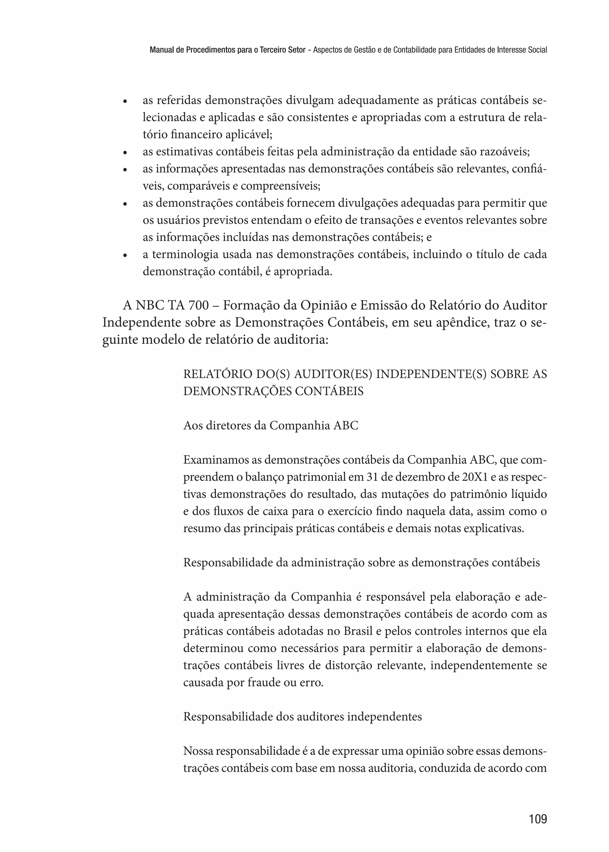 Manual de Procedimentos para o Terceiro Setor - Aspectos de Gestão e de Contabilidade para Entidades de Interesse Social
109
•	 as referidas demonstrações divulgam adequadamente as práticas contábeis se-
lecionadas e aplicadas e são consistentes e apropriadas com a estrutura de rela-
tório financeiro aplicável;
•	 as estimativas contábeis feitas pela administração da entidade são razoáveis;
•	 as informações apresentadas nas demonstrações contábeis são relevantes, confiá-
veis, comparáveis e compreensíveis;
•	 as demonstrações contábeis fornecem divulgações adequadas para permitir que
os usuários previstos entendam o efeito de transações e eventos relevantes sobre
as informações incluídas nas demonstrações contábeis; e
•	 a terminologia usada nas demonstrações contábeis, incluindo o título de cada
demonstração contábil, é apropriada.
A NBC TA 700 – Formação da Opinião e Emissão do Relatório do Auditor
Independente sobre as Demonstrações Contábeis, em seu apêndice, traz o se-
guinte modelo de relatório de auditoria:
RELATÓRIO DO(S) AUDITOR(ES) INDEPENDENTE(S) SOBRE AS
DEMONSTRAÇÕES CONTÁBEIS
Aos diretores da Companhia ABC
Examinamos as demonstrações contábeis da Companhia ABC, que com-
preendem o balanço patrimonial em 31 de dezembro de 20X1 e as respec-
tivas demonstrações do resultado, das mutações do patrimônio líquido
e dos fluxos de caixa para o exercício findo naquela data, assim como o
resumo das principais práticas contábeis e demais notas explicativas.
Responsabilidade da administração sobre as demonstrações contábeis
A administração da Companhia é responsável pela elaboração e ade-
quada apresentação dessas demonstrações contábeis de acordo com as
práticas contábeis adotadas no Brasil e pelos controles internos que ela
determinou como necessários para permitir a elaboração de demons-
trações contábeis livres de distorção relevante, independentemente se
causada por fraude ou erro.
Responsabilidade dos auditores independentes
Nossa responsabilidade é a de expressar uma opinião sobre essas demons-
trações contábeis com base em nossa auditoria, conduzida de acordo com
 