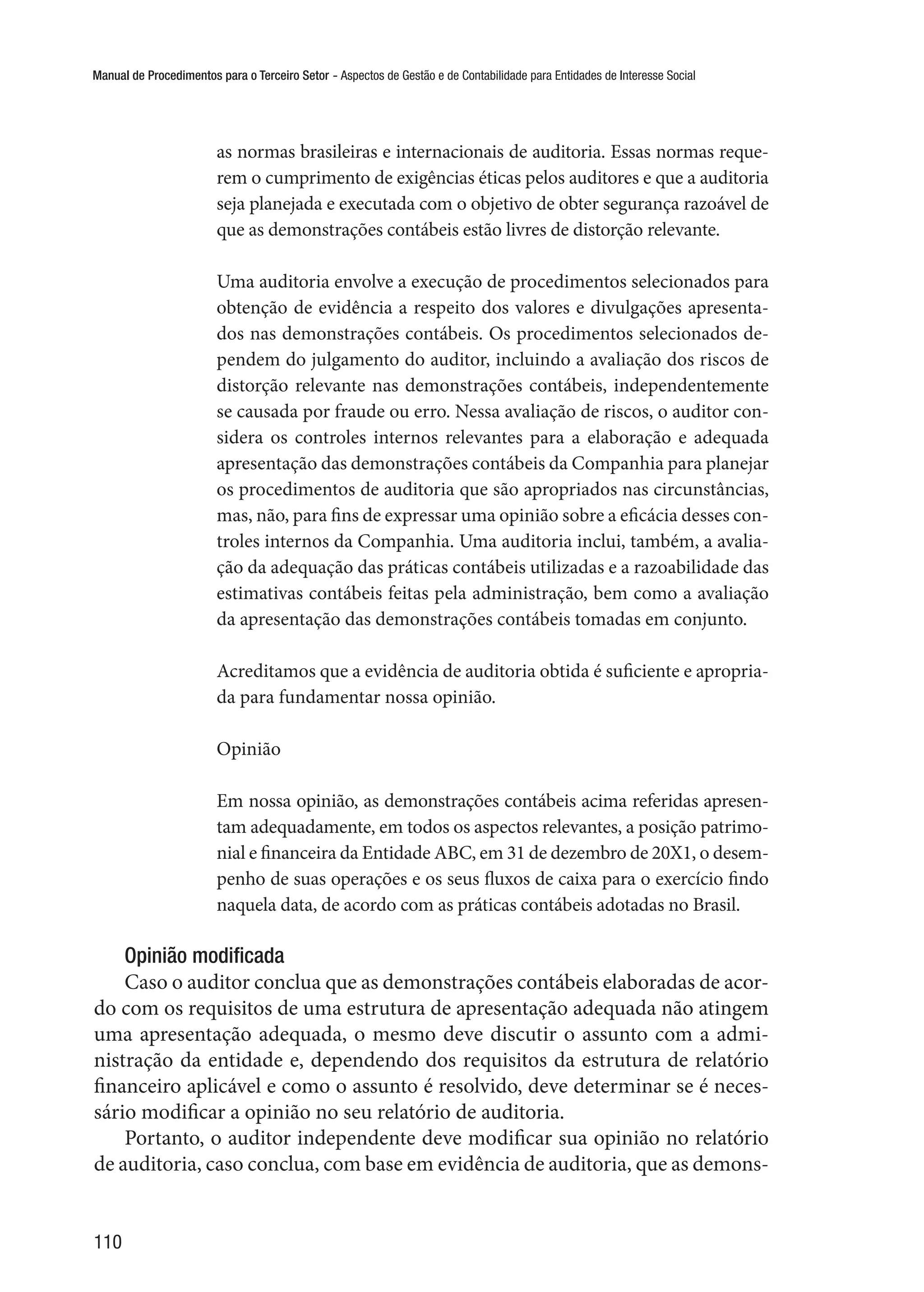 Manual de Procedimentos para o Terceiro Setor - Aspectos de Gestão e de Contabilidade para Entidades de Interesse Social
110
as normas brasileiras e internacionais de auditoria. Essas normas reque-
rem o cumprimento de exigências éticas pelos auditores e que a auditoria
seja planejada e executada com o objetivo de obter segurança razoável de
que as demonstrações contábeis estão livres de distorção relevante.
Uma auditoria envolve a execução de procedimentos selecionados para
obtenção de evidência a respeito dos valores e divulgações apresenta-
dos nas demonstrações contábeis. Os procedimentos selecionados de-
pendem do julgamento do auditor, incluindo a avaliação dos riscos de
distorção relevante nas demonstrações contábeis, independentemente
se causada por fraude ou erro. Nessa avaliação de riscos, o auditor con-
sidera os controles internos relevantes para a elaboração e adequada
apresentação das demonstrações contábeis da Companhia para planejar
os procedimentos de auditoria que são apropriados nas circunstâncias,
mas, não, para fins de expressar uma opinião sobre a eficácia desses con-
troles internos da Companhia. Uma auditoria inclui, também, a avalia-
ção da adequação das práticas contábeis utilizadas e a razoabilidade das
estimativas contábeis feitas pela administração, bem como a avaliação
da apresentação das demonstrações contábeis tomadas em conjunto.
Acreditamos que a evidência de auditoria obtida é suficiente e apropria-
da para fundamentar nossa opinião.
Opinião
Em nossa opinião, as demonstrações contábeis acima referidas apresen-
tam adequadamente, em todos os aspectos relevantes, a posição patrimo-
nial e financeira da Entidade ABC, em 31 de dezembro de 20X1, o desem-
penho de suas operações e os seus fluxos de caixa para o exercício findo
naquela data, de acordo com as práticas contábeis adotadas no Brasil.
Opinião modificada
Caso o auditor conclua que as demonstrações contábeis elaboradas de acor-
do com os requisitos de uma estrutura de apresentação adequada não atingem
uma apresentação adequada, o mesmo deve discutir o assunto com a admi-
nistração da entidade e, dependendo dos requisitos da estrutura de relatório
financeiro aplicável e como o assunto é resolvido, deve determinar se é neces-
sário modificar a opinião no seu relatório de auditoria.
Portanto, o auditor independente deve modificar sua opinião no relatório
de auditoria, caso conclua, com base em evidência de auditoria, que as demons-
 