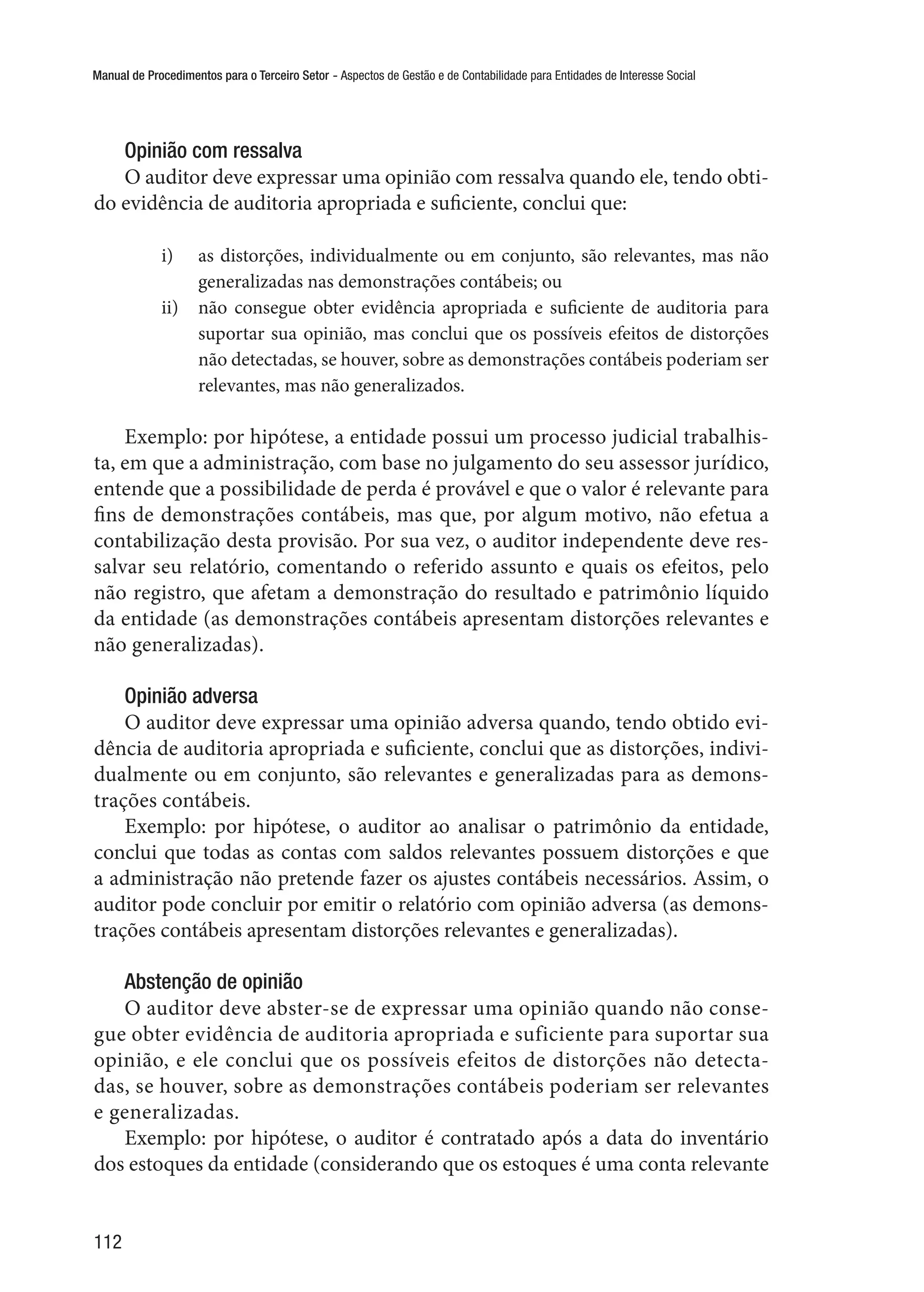 Manual de Procedimentos para o Terceiro Setor - Aspectos de Gestão e de Contabilidade para Entidades de Interesse Social
112
Opinião com ressalva
O auditor deve expressar uma opinião com ressalva quando ele, tendo obti-
do evidência de auditoria apropriada e suficiente, conclui que:
i)	 as distorções, individualmente ou em conjunto, são relevantes, mas não
generalizadas nas demonstrações contábeis; ou
ii)	 não consegue obter evidência apropriada e suficiente de auditoria para
suportar sua opinião, mas conclui que os possíveis efeitos de distorções
não detectadas, se houver, sobre as demonstrações contábeis poderiam ser
relevantes, mas não generalizados.
Exemplo: por hipótese, a entidade possui um processo judicial trabalhis-
ta, em que a administração, com base no julgamento do seu assessor jurídico,
entende que a possibilidade de perda é provável e que o valor é relevante para
fins de demonstrações contábeis, mas que, por algum motivo, não efetua a
contabilização desta provisão. Por sua vez, o auditor independente deve res-
salvar seu relatório, comentando o referido assunto e quais os efeitos, pelo
não registro, que afetam a demonstração do resultado e patrimônio líquido
da entidade (as demonstrações contábeis apresentam distorções relevantes e
não generalizadas).
Opinião adversa
O auditor deve expressar uma opinião adversa quando, tendo obtido evi-
dência de auditoria apropriada e suficiente, conclui que as distorções, indivi-
dualmente ou em conjunto, são relevantes e generalizadas para as demons-
trações contábeis.
Exemplo: por hipótese, o auditor ao analisar o patrimônio da entidade,
conclui que todas as contas com saldos relevantes possuem distorções e que
a administração não pretende fazer os ajustes contábeis necessários. Assim, o
auditor pode concluir por emitir o relatório com opinião adversa (as demons-
trações contábeis apresentam distorções relevantes e generalizadas).
Abstenção de opinião
O auditor deve abster-se de expressar uma opinião quando não conse-
gue obter evidência de auditoria apropriada e suficiente para suportar sua
opinião, e ele conclui que os possíveis efeitos de distorções não detecta-
das, se houver, sobre as demonstrações contábeis poderiam ser relevantes
e generalizadas.
Exemplo: por hipótese, o auditor é contratado após a data do inventário
dos estoques da entidade (considerando que os estoques é uma conta relevante
 