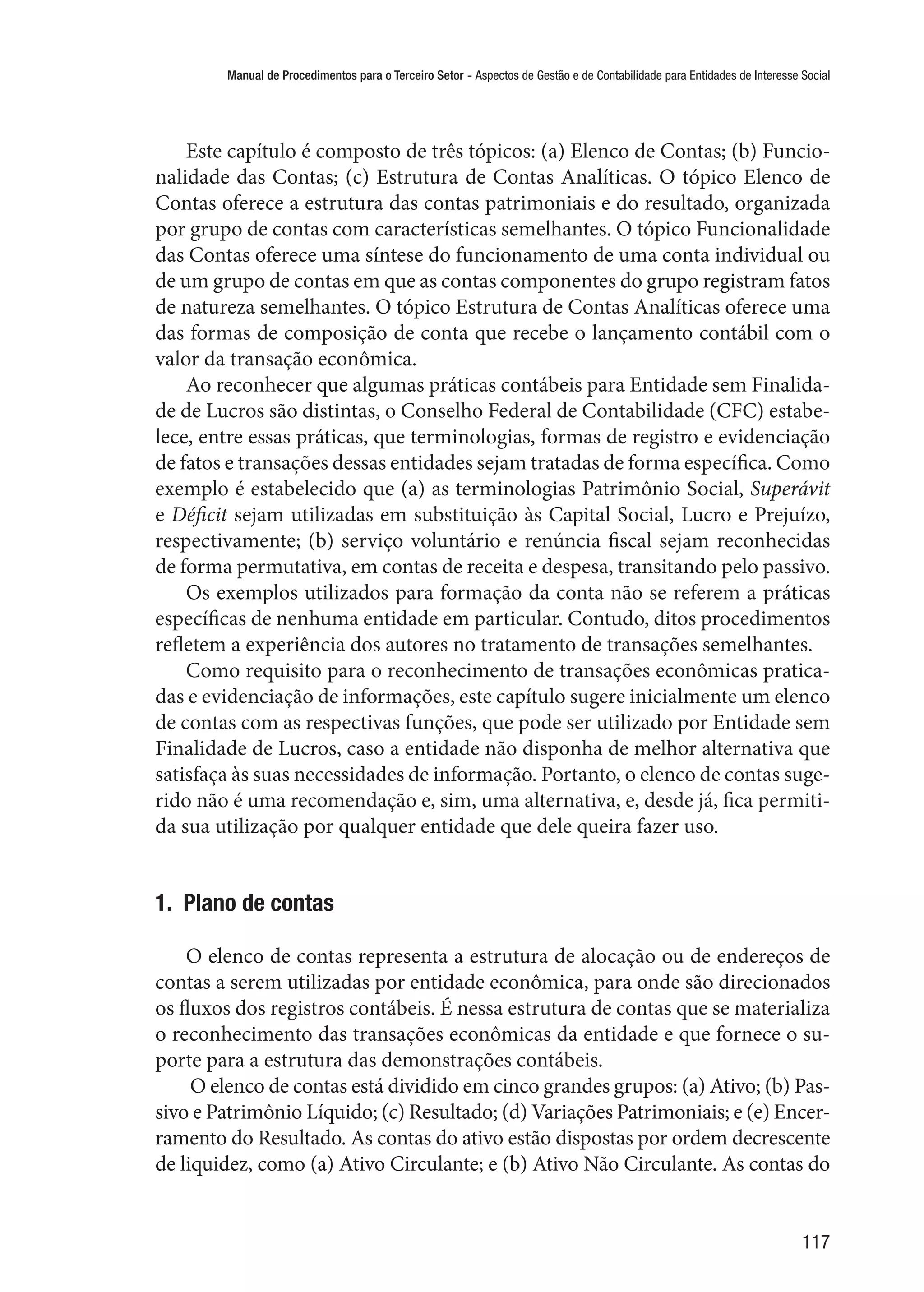 Manual de Procedimentos para o Terceiro Setor - Aspectos de Gestão e de Contabilidade para Entidades de Interesse Social
117
Este capítulo é composto de três tópicos: (a) Elenco de Contas; (b) Funcio-
nalidade das Contas; (c) Estrutura de Contas Analíticas. O tópico Elenco de
Contas oferece a estrutura das contas patrimoniais e do resultado, organizada
por grupo de contas com características semelhantes. O tópico Funcionalidade
das Contas oferece uma síntese do funcionamento de uma conta individual ou
de um grupo de contas em que as contas componentes do grupo registram fatos
de natureza semelhantes. O tópico Estrutura de Contas Analíticas oferece uma
das formas de composição de conta que recebe o lançamento contábil com o
valor da transação econômica.
Ao reconhecer que algumas práticas contábeis para Entidade sem Finalida-
de de Lucros são distintas, o Conselho Federal de Contabilidade (CFC) estabe-
lece, entre essas práticas, que terminologias, formas de registro e evidenciação
de fatos e transações dessas entidades sejam tratadas de forma específica. Como
exemplo é estabelecido que (a) as terminologias Patrimônio Social, Superávit
e Déficit sejam utilizadas em substituição às Capital Social, Lucro e Prejuízo,
respectivamente; (b) serviço voluntário e renúncia fiscal sejam reconhecidas
de forma permutativa, em contas de receita e despesa, transitando pelo passivo.
Os exemplos utilizados para formação da conta não se referem a práticas
específicas de nenhuma entidade em particular. Contudo, ditos procedimentos
refletem a experiência dos autores no tratamento de transações semelhantes.
Como requisito para o reconhecimento de transações econômicas pratica-
das e evidenciação de informações, este capítulo sugere inicialmente um elenco
de contas com as respectivas funções, que pode ser utilizado por Entidade sem
Finalidade de Lucros, caso a entidade não disponha de melhor alternativa que
satisfaça às suas necessidades de informação. Portanto, o elenco de contas suge-
rido não é uma recomendação e, sim, uma alternativa, e, desde já, fica permiti-
da sua utilização por qualquer entidade que dele queira fazer uso.
1.  Plano de contas
O elenco de contas representa a estrutura de alocação ou de endereços de
contas a serem utilizadas por entidade econômica, para onde são direcionados
os fluxos dos registros contábeis. É nessa estrutura de contas que se materializa
o reconhecimento das transações econômicas da entidade e que fornece o su-
porte para a estrutura das demonstrações contábeis.
O elenco de contas está dividido em cinco grandes grupos: (a) Ativo; (b) Pas-
sivo e Patrimônio Líquido; (c) Resultado; (d) Variações Patrimoniais; e (e) Encer-
ramento do Resultado. As contas do ativo estão dispostas por ordem decrescente
de liquidez, como (a) Ativo Circulante; e (b) Ativo Não Circulante. As contas do
 