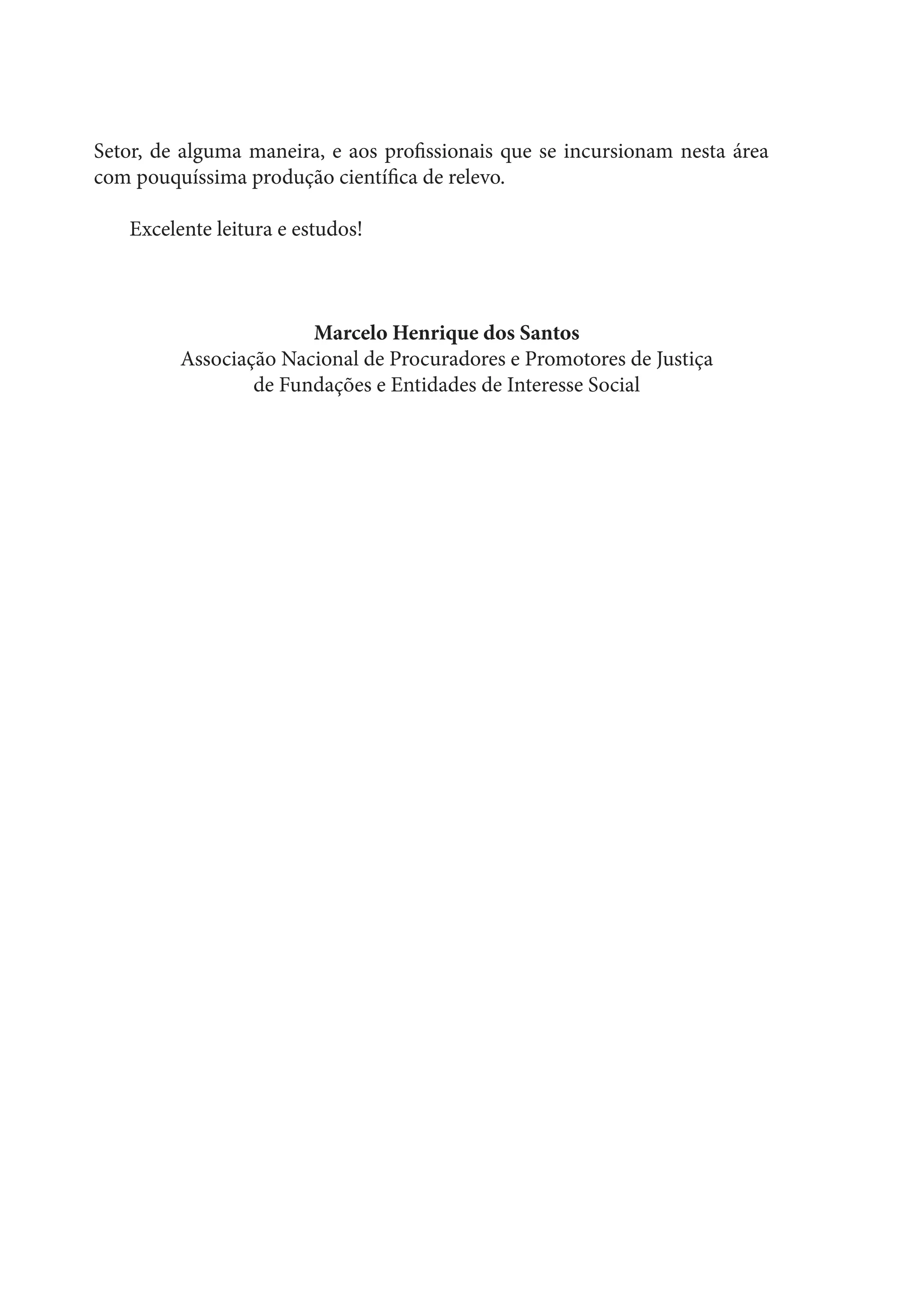 Setor, de alguma maneira, e aos profissionais que se incursionam nesta área
com pouquíssima produção científica de relevo.
Excelente leitura e estudos!
Marcelo Henrique dos Santos
Associação Nacional de Procuradores e Promotores de Justiça
de Fundações e Entidades de Interesse Social
 
