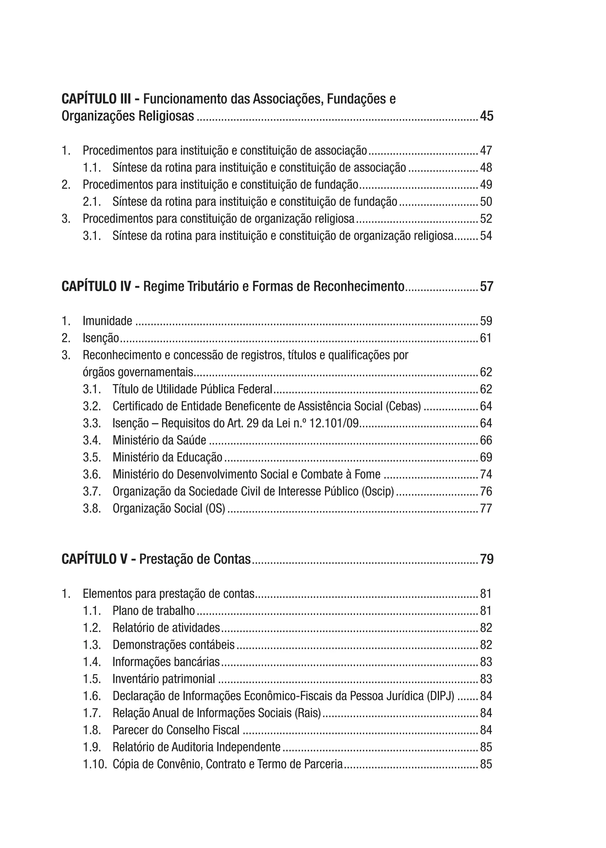 CAPÍTULO III - Funcionamento das Associações, Fundações e
Organizações Religiosas.............................................................................................45
1.	 Procedimentos para instituição e constituição de associação.....................................47
1.1.	 Síntese da rotina para instituição e constituição de associação........................48
2.	 Procedimentos para instituição e constituição de fundação........................................49
2.1.	 Síntese da rotina para instituição e constituição de fundação...........................50
3.	 Procedimentos para constituição de organização religiosa.........................................52
3.1.	 Síntese da rotina para instituição e constituição de organização religiosa.........54
CAPÍTULO IV - Regime Tributário e Formas de Reconhecimento.........................57
1.	Imunidade.................................................................................................................59
2.	Isenção......................................................................................................................61
3.	 Reconhecimento e concessão de registros, títulos e qualificações por
órgãos governamentais..............................................................................................62
3.1.	 Título de Utilidade Pública Federal....................................................................62
3.2.	 Certificado de Entidade Beneficente de Assistência Social (Cebas)...................64
3.3.	 Isenção – Requisitos do Art. 29 da Lei n.º 12.101/09........................................64
3.4.	 Ministério da Saúde.........................................................................................66
3.5.	 Ministério da Educação....................................................................................69
3.6.	 Ministério do Desenvolvimento Social e Combate à Fome................................74
3.7.	 Organização da Sociedade Civil de Interesse Público (Oscip)............................76
3.8.	 Organização Social (OS)...................................................................................77
CAPÍTULO V - Prestação de Contas...........................................................................79
1.	 Elementos para prestação de contas..........................................................................81
1.1.	 Plano de trabalho.............................................................................................81
1.2.	 Relatório de atividades.....................................................................................82
1.3.	 Demonstrações contábeis................................................................................82
1.4.	 Informações bancárias.....................................................................................83
1.5.	 Inventário patrimonial......................................................................................83
1.6.	 Declaração de Informações Econômico-Fiscais da Pessoa Jurídica (DIPJ)........84
1.7.	 Relação Anual de Informações Sociais (Rais)....................................................84
1.8.	 Parecer do Conselho Fiscal..............................................................................84
1.9.	 Relatório de Auditoria Independente.................................................................85
1.10.	 Cópia de Convênio, Contrato e Termo de Parceria.............................................85
 