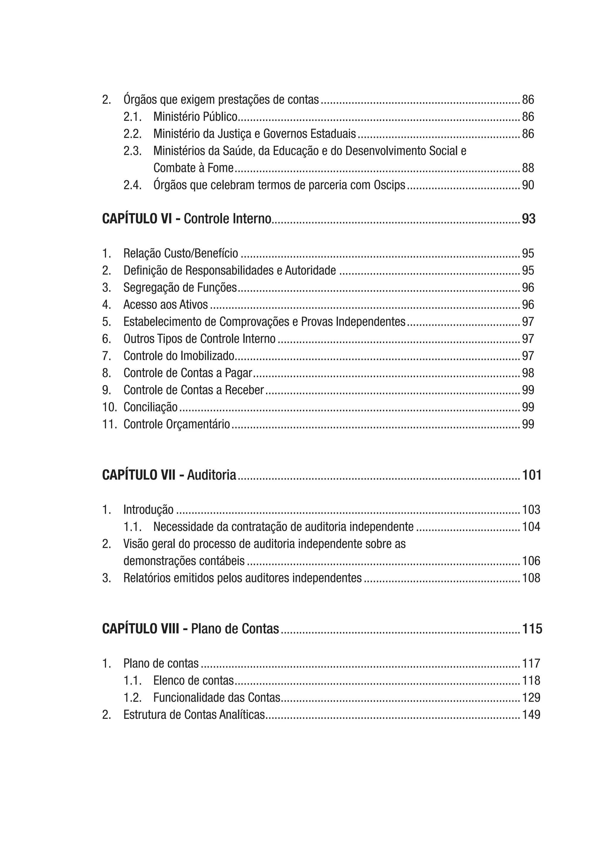 2.	 Órgãos que exigem prestações de contas..................................................................86
2.1.	 Ministério Público.............................................................................................86
2.2.	 Ministério da Justiça e Governos Estaduais......................................................86
2.3.	 Ministérios da Saúde, da Educação e do Desenvolvimento Social e
Combate à Fome..............................................................................................88
2.4.	 Órgãos que celebram termos de parceria com Oscips......................................90
CAPÍTULO VI - Controle Interno.................................................................................93
1.	 Relação Custo/Benefício............................................................................................95
2.	 Definição de Responsabilidades e Autoridade............................................................95
3.	 Segregação de Funções.............................................................................................96
4.	 Acesso aos Ativos......................................................................................................96
5.	 Estabelecimento de Comprovações e Provas Independentes......................................97
6.	 Outros Tipos de Controle Interno................................................................................97
7.	 Controle do Imobilizado..............................................................................................97
8.	 Controle de Contas a Pagar........................................................................................98
9.	 Controle de Contas a Receber....................................................................................99
10.	Conciliação................................................................................................................99
11.	 Controle Orçamentário...............................................................................................99
CAPÍTULO VII - Auditoria.............................................................................................101
1.	Introdução.................................................................................................................103
1.1.	 Necessidade da contratação de auditoria independente...................................104
2.	 Visão geral do processo de auditoria independente sobre as
demonstrações contábeis..........................................................................................106
3.	 Relatórios emitidos pelos auditores independentes....................................................108
CAPÍTULO VIII - Plano de Contas...............................................................................115
1.	 Plano de contas.........................................................................................................117
1.1.	 Elenco de contas..............................................................................................118
1.2.	 Funcionalidade das Contas...............................................................................129
2.	 Estrutura de Contas Analíticas....................................................................................149
 