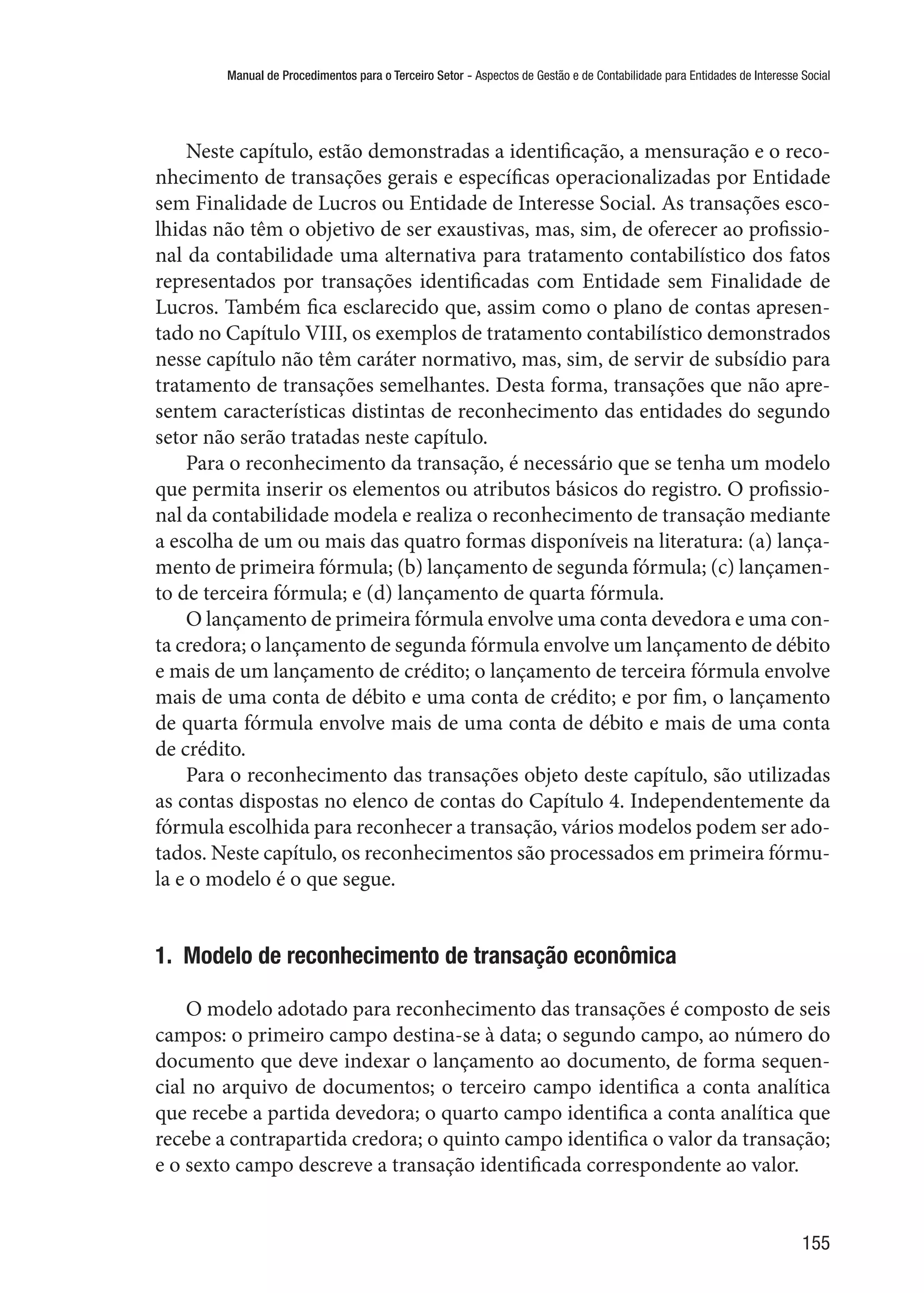 Manual de Procedimentos para o Terceiro Setor - Aspectos de Gestão e de Contabilidade para Entidades de Interesse Social
155
Neste capítulo, estão demonstradas a identificação, a mensuração e o reco-
nhecimento de transações gerais e específicas operacionalizadas por Entidade
sem Finalidade de Lucros ou Entidade de Interesse Social. As transações esco-
lhidas não têm o objetivo de ser exaustivas, mas, sim, de oferecer ao profissio-
nal da contabilidade uma alternativa para tratamento contabilístico dos fatos
representados por transações identificadas com Entidade sem Finalidade de
Lucros. Também fica esclarecido que, assim como o plano de contas apresen-
tado no Capítulo VIII, os exemplos de tratamento contabilístico demonstrados
nesse capítulo não têm caráter normativo, mas, sim, de servir de subsídio para
tratamento de transações semelhantes. Desta forma, transações que não apre-
sentem características distintas de reconhecimento das entidades do segundo
setor não serão tratadas neste capítulo.
Para o reconhecimento da transação, é necessário que se tenha um modelo
que permita inserir os elementos ou atributos básicos do registro. O profissio-
nal da contabilidade modela e realiza o reconhecimento de transação mediante
a escolha de um ou mais das quatro formas disponíveis na literatura: (a) lança-
mento de primeira fórmula; (b) lançamento de segunda fórmula; (c) lançamen-
to de terceira fórmula; e (d) lançamento de quarta fórmula.
O lançamento de primeira fórmula envolve uma conta devedora e uma con-
ta credora; o lançamento de segunda fórmula envolve um lançamento de débito
e mais de um lançamento de crédito; o lançamento de terceira fórmula envolve
mais de uma conta de débito e uma conta de crédito; e por fim, o lançamento
de quarta fórmula envolve mais de uma conta de débito e mais de uma conta
de crédito.
Para o reconhecimento das transações objeto deste capítulo, são utilizadas
as contas dispostas no elenco de contas do Capítulo 4. Independentemente da
fórmula escolhida para reconhecer a transação, vários modelos podem ser ado-
tados. Neste capítulo, os reconhecimentos são processados em primeira fórmu-
la e o modelo é o que segue.
1.  Modelo de reconhecimento de transação econômica
O modelo adotado para reconhecimento das transações é composto de seis
campos: o primeiro campo destina-se à data; o segundo campo, ao número do
documento que deve indexar o lançamento ao documento, de forma sequen-
cial no arquivo de documentos; o terceiro campo identifica a conta analítica
que recebe a partida devedora; o quarto campo identifica a conta analítica que
recebe a contrapartida credora; o quinto campo identifica o valor da transação;
e o sexto campo descreve a transação identificada correspondente ao valor.
 