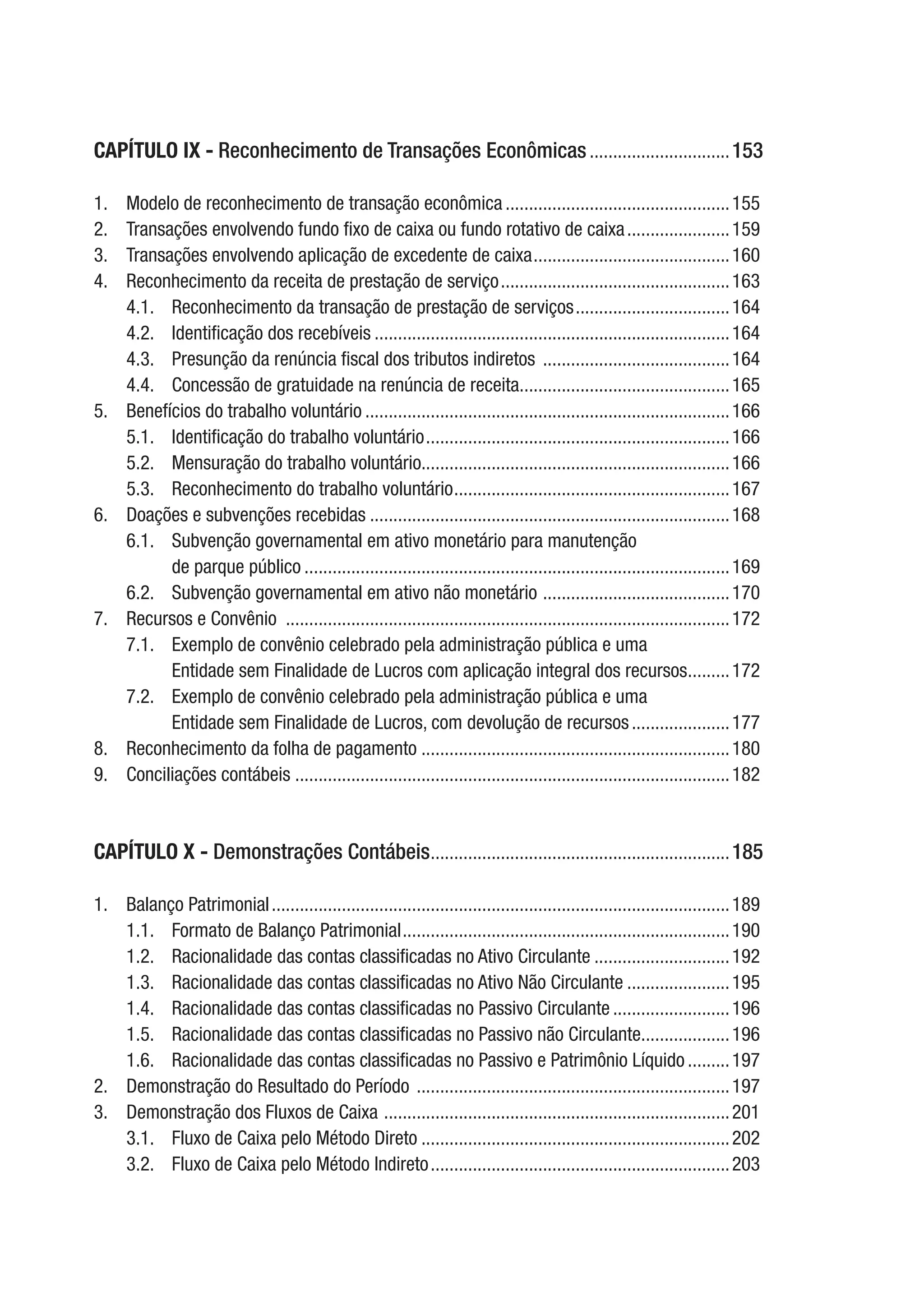 CAPÍTULO IX - Reconhecimento de Transações Econômicas...............................153
1.	 Modelo de reconhecimento de transação econômica.................................................155
2.	 Transações envolvendo fundo fixo de caixa ou fundo rotativo de caixa.......................159
3.	 Transações envolvendo aplicação de excedente de caixa...........................................160
4.	 Reconhecimento da receita de prestação de serviço..................................................163
4.1.	 Reconhecimento da transação de prestação de serviços..................................164
4.2.	 Identificação dos recebíveis.............................................................................164
4.3.	 Presunção da renúncia fiscal dos tributos indiretos .........................................164
4.4.	 Concessão de gratuidade na renúncia de receita..............................................165
5.	 Benefícios do trabalho voluntário...............................................................................166
5.1.	 Identificação do trabalho voluntário..................................................................166
5.2.	 Mensuração do trabalho voluntário..................................................................166
5.3.	 Reconhecimento do trabalho voluntário............................................................167
6.	 Doações e subvenções recebidas..............................................................................168
6.1.	 Subvenção governamental em ativo monetário para manutenção
de parque público............................................................................................169
6.2.	 Subvenção governamental em ativo não monetário .........................................170
7.	 Recursos e Convênio ................................................................................................172
7.1.	 Exemplo de convênio celebrado pela administração pública e uma
Entidade sem Finalidade de Lucros com aplicação integral dos recursos..........172
7.2.	 Exemplo de convênio celebrado pela administração pública e uma
Entidade sem Finalidade de Lucros, com devolução de recursos......................177
8.	 Reconhecimento da folha de pagamento...................................................................180
9.	 Conciliações contábeis .............................................................................................182
CAPÍTULO X - Demonstrações Contábeis.................................................................185
1.	 Balanço Patrimonial...................................................................................................189
1.1.	 Formato de Balanço Patrimonial.......................................................................190
1.2.	 Racionalidade das contas classificadas no Ativo Circulante..............................192
1.3.	 Racionalidade das contas classificadas no Ativo Não Circulante.......................195
1.4.	 Racionalidade das contas classificadas no Passivo Circulante..........................196
1.5.	 Racionalidade das contas classificadas no Passivo não Circulante....................196
1.6.	 Racionalidade das contas classificadas no Passivo e Patrimônio Líquido..........197
2.	 Demonstração do Resultado do Período ....................................................................197
3.	 Demonstração dos Fluxos de Caixa ...........................................................................201
3.1.	 Fluxo de Caixa pelo Método Direto...................................................................202
3.2.	 Fluxo de Caixa pelo Método Indireto.................................................................203
 