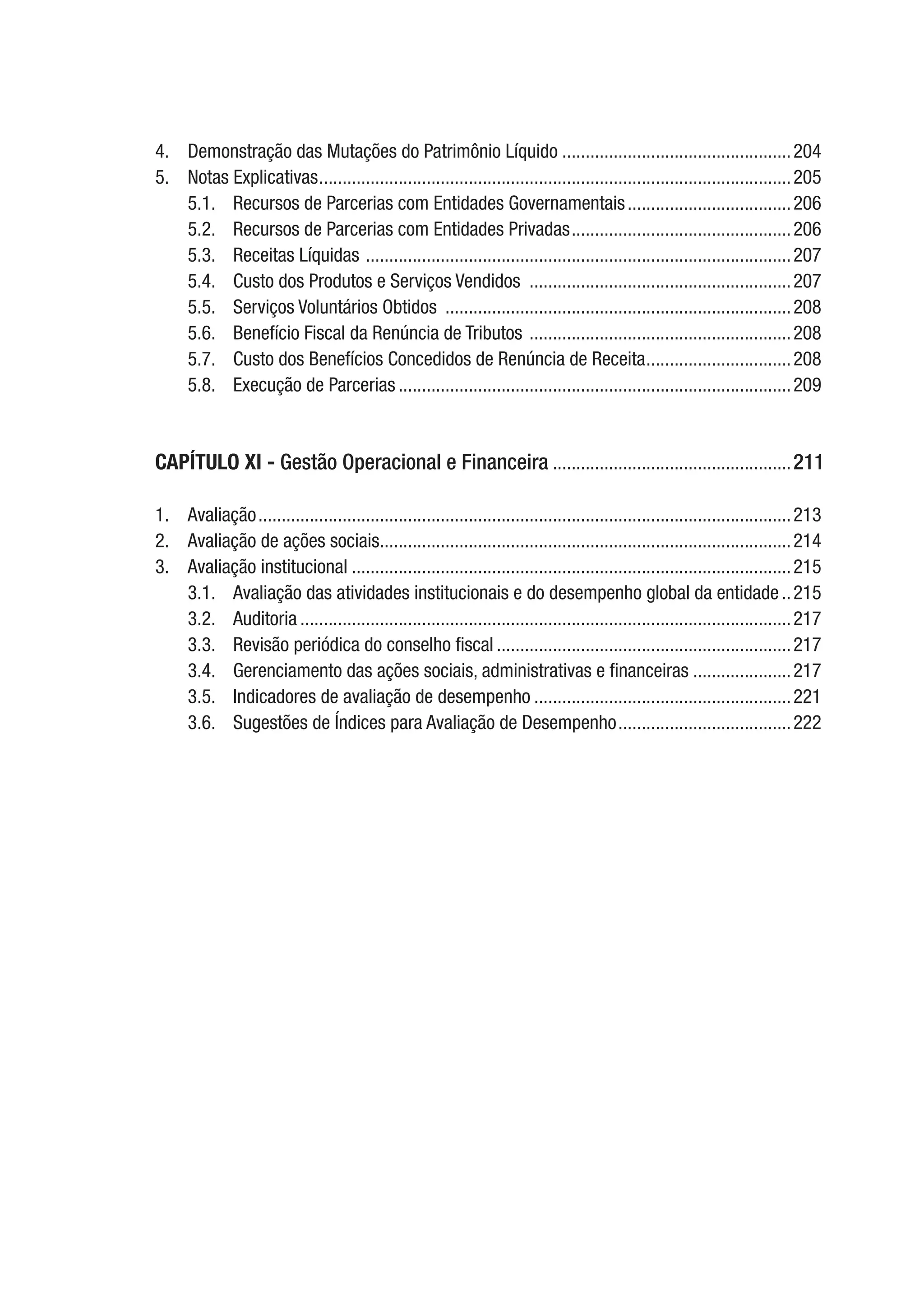 4.	 Demonstração das Mutações do Patrimônio Líquido..................................................204
5.	 Notas Explicativas......................................................................................................205
5.1.	 Recursos de Parcerias com Entidades Governamentais....................................206
5.2.	 Recursos de Parcerias com Entidades Privadas................................................206
5.3.	 Receitas Líquidas ............................................................................................207
5.4.	 Custo dos Produtos e Serviços Vendidos .........................................................207
5.5.	 Serviços Voluntários Obtidos ...........................................................................208
5.6.	 Benefício Fiscal da Renúncia de Tributos .........................................................208
5.7.	 Custo dos Benefícios Concedidos de Renúncia de Receita................................208
5.8.	 Execução de Parcerias.....................................................................................209
CAPÍTULO XI - Gestão Operacional e Financeira....................................................211
1.	Avaliação...................................................................................................................213
2.	 Avaliação de ações sociais.........................................................................................214
3.	 Avaliação institucional...............................................................................................215
3.1.	 Avaliação das atividades institucionais e do desempenho global da entidade...215
3.2.	Auditoria..........................................................................................................217
3.3.	 Revisão periódica do conselho fiscal................................................................217
3.4.	 Gerenciamento das ações sociais, administrativas e financeiras......................217
3.5.	 Indicadores de avaliação de desempenho........................................................221
3.6.	 Sugestões de Índices para Avaliação de Desempenho......................................222
 