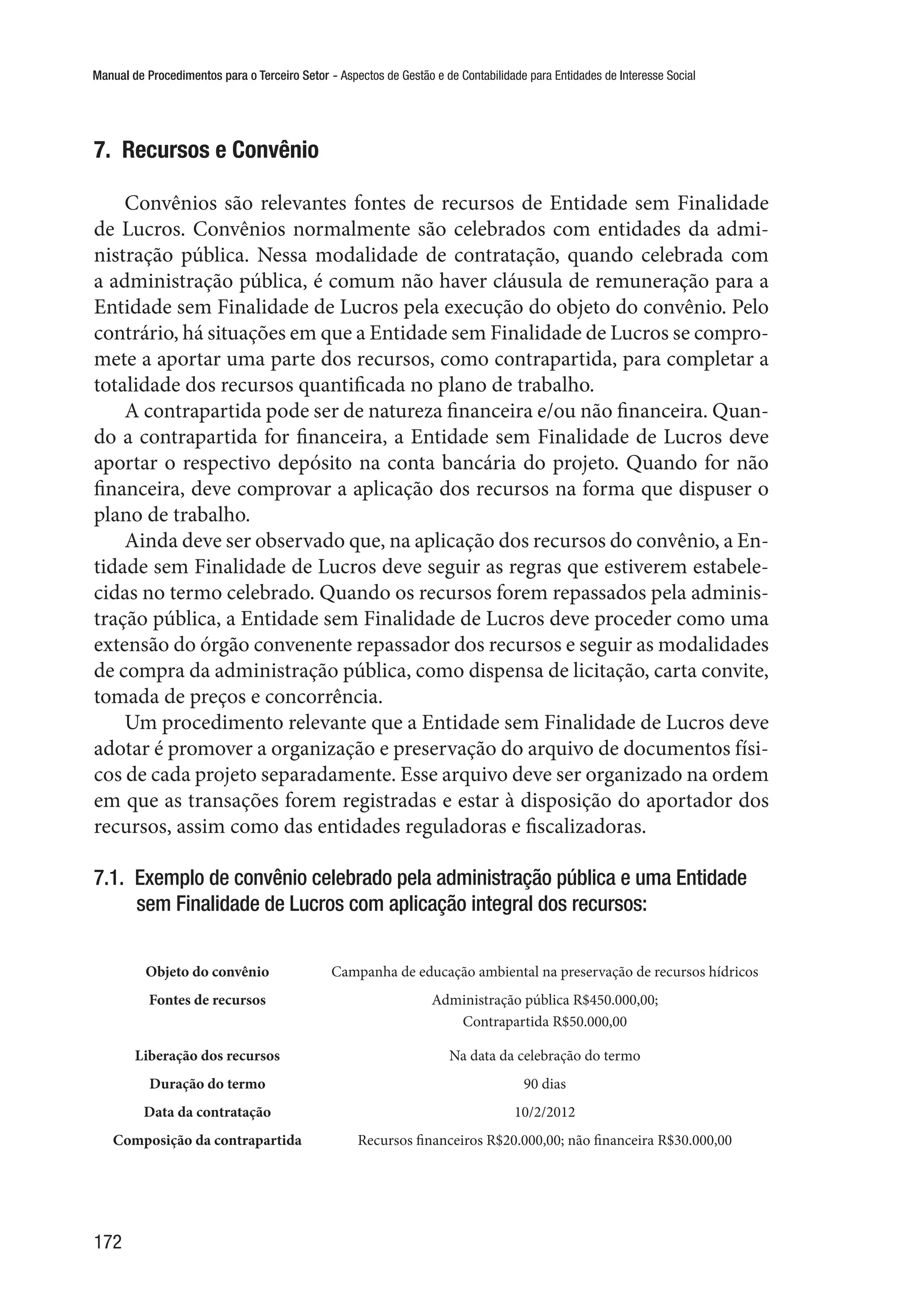 Manual de Procedimentos para o Terceiro Setor - Aspectos de Gestão e de Contabilidade para Entidades de Interesse Social
172
7.  Recursos e Convênio
Convênios são relevantes fontes de recursos de Entidade sem Finalidade
de Lucros. Convênios normalmente são celebrados com entidades da admi-
nistração pública. Nessa modalidade de contratação, quando celebrada com
a administração pública, é comum não haver cláusula de remuneração para a
Entidade sem Finalidade de Lucros pela execução do objeto do convênio. Pelo
contrário, há situações em que a Entidade sem Finalidade de Lucros se compro-
mete a aportar uma parte dos recursos, como contrapartida, para completar a
totalidade dos recursos quantificada no plano de trabalho.
A contrapartida pode ser de natureza financeira e/ou não financeira. Quan-
do a contrapartida for financeira, a Entidade sem Finalidade de Lucros deve
aportar o respectivo depósito na conta bancária do projeto. Quando for não
financeira, deve comprovar a aplicação dos recursos na forma que dispuser o
plano de trabalho.
Ainda deve ser observado que, na aplicação dos recursos do convênio, a En-
tidade sem Finalidade de Lucros deve seguir as regras que estiverem estabele-
cidas no termo celebrado. Quando os recursos forem repassados pela adminis-
tração pública, a Entidade sem Finalidade de Lucros deve proceder como uma
extensão do órgão convenente repassador dos recursos e seguir as modalidades
de compra da administração pública, como dispensa de licitação, carta convite,
tomada de preços e concorrência.
Um procedimento relevante que a Entidade sem Finalidade de Lucros deve
adotar é promover a organização e preservação do arquivo de documentos físi-
cos de cada projeto separadamente. Esse arquivo deve ser organizado na ordem
em que as transações forem registradas e estar à disposição do aportador dos
recursos, assim como das entidades reguladoras e fiscalizadoras.
7.1.  Exemplo de convênio celebrado pela administração pública e uma Entidade
sem Finalidade de Lucros com aplicação integral dos recursos:
Objeto do convênio Campanha de educação ambiental na preservação de recursos hídricos
Fontes de recursos Administração pública R$450.000,00;
Contrapartida R$50.000,00
Liberação dos recursos Na data da celebração do termo
Duração do termo 90 dias
Data da contratação 10/2/2012
Composição da contrapartida Recursos financeiros R$20.000,00; não financeira R$30.000,00
 