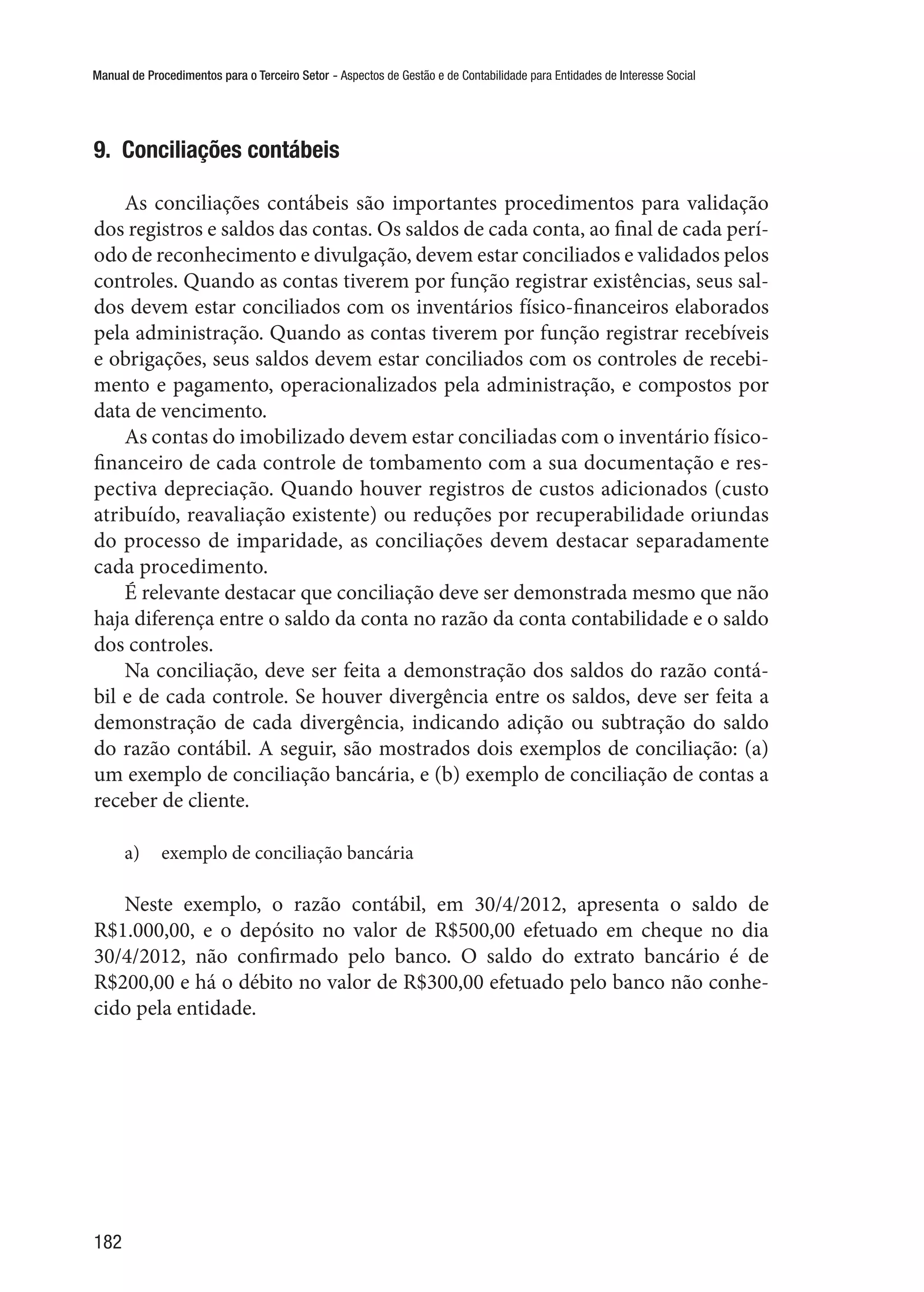 Manual de Procedimentos para o Terceiro Setor - Aspectos de Gestão e de Contabilidade para Entidades de Interesse Social
182
9.  Conciliações contábeis
As conciliações contábeis são importantes procedimentos para validação
dos registros e saldos das contas. Os saldos de cada conta, ao final de cada perí-
odo de reconhecimento e divulgação, devem estar conciliados e validados pelos
controles. Quando as contas tiverem por função registrar existências, seus sal-
dos devem estar conciliados com os inventários físico-financeiros elaborados
pela administração. Quando as contas tiverem por função registrar recebíveis
e obrigações, seus saldos devem estar conciliados com os controles de recebi-
mento e pagamento, operacionalizados pela administração, e compostos por
data de vencimento.
As contas do imobilizado devem estar conciliadas com o inventário físico-
financeiro de cada controle de tombamento com a sua documentação e res-
pectiva depreciação. Quando houver registros de custos adicionados (custo
atribuído, reavaliação existente) ou reduções por recuperabilidade oriundas
do processo de imparidade, as conciliações devem destacar separadamente
cada procedimento.
É relevante destacar que conciliação deve ser demonstrada mesmo que não
haja diferença entre o saldo da conta no razão da conta contabilidade e o saldo
dos controles.
Na conciliação, deve ser feita a demonstração dos saldos do razão contá-
bil e de cada controle. Se houver divergência entre os saldos, deve ser feita a
demonstração de cada divergência, indicando adição ou subtração do saldo
do razão contábil. A seguir, são mostrados dois exemplos de conciliação: (a)
um exemplo de conciliação bancária, e (b) exemplo de conciliação de contas a
receber de cliente.
a)	 exemplo de conciliação bancária
Neste exemplo, o razão contábil, em 30/4/2012, apresenta o saldo de
R$1.000,00, e o depósito no valor de R$500,00 efetuado em cheque no dia
30/4/2012, não confirmado pelo banco. O saldo do extrato bancário é de
R$200,00 e há o débito no valor de R$300,00 efetuado pelo banco não conhe-
cido pela entidade.
 