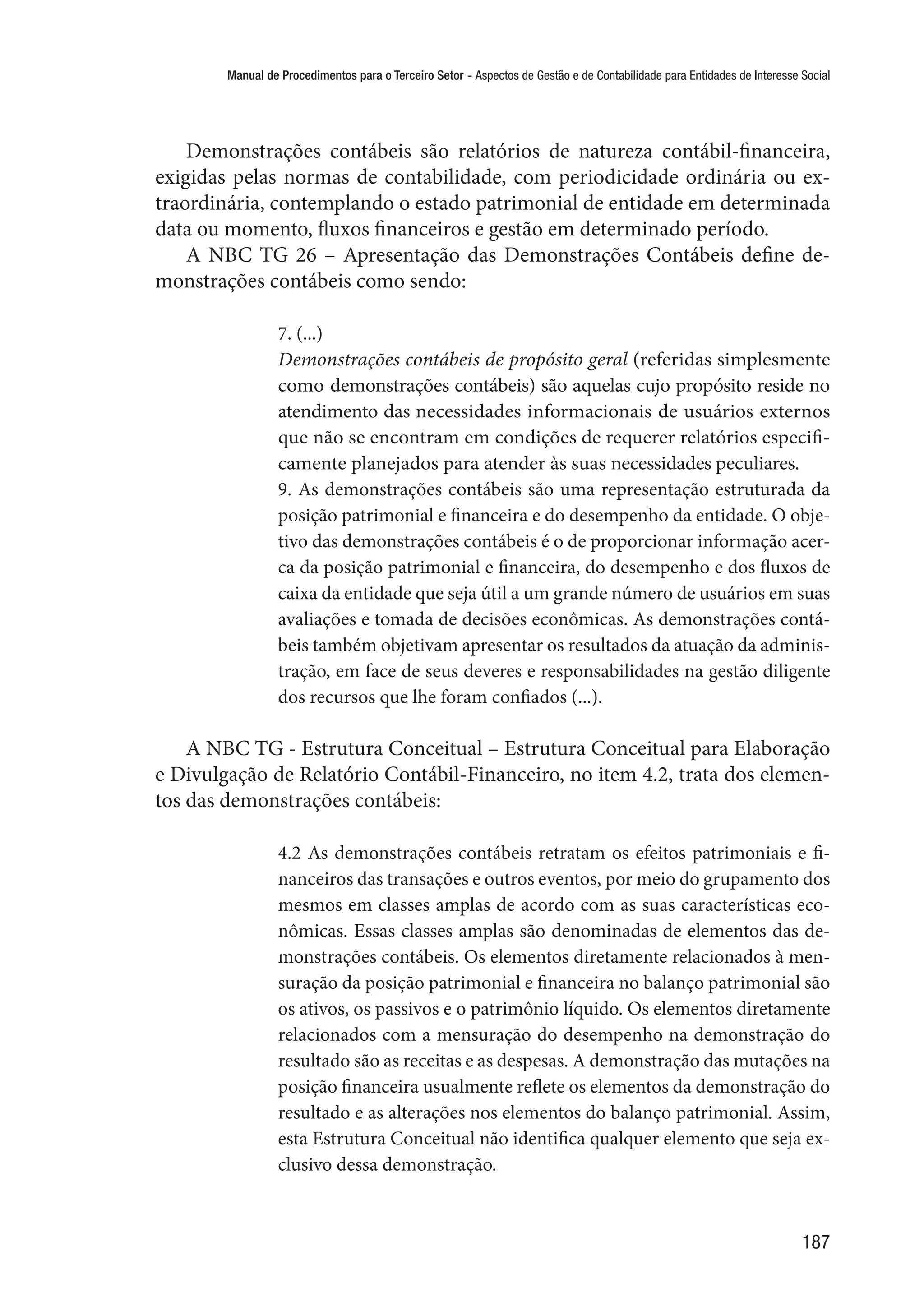 Manual de Procedimentos para o Terceiro Setor - Aspectos de Gestão e de Contabilidade para Entidades de Interesse Social
187
Demonstrações contábeis são relatórios de natureza contábil-financeira,
exigidas pelas normas de contabilidade, com periodicidade ordinária ou ex-
traordinária, contemplando o estado patrimonial de entidade em determinada
data ou momento, fluxos financeiros e gestão em determinado período.
A NBC TG 26 – Apresentação das Demonstrações Contábeis define de-
monstrações contábeis como sendo:
7. (...)
Demonstrações contábeis de propósito geral (referidas simplesmente
como demonstrações contábeis) são aquelas cujo propósito reside no
atendimento das necessidades informacionais de usuários externos
que não se encontram em condições de requerer relatórios especifi-
camente planejados para atender às suas necessidades peculiares.
9. As demonstrações contábeis são uma representação estruturada da
posição patrimonial e financeira e do desempenho da entidade. O obje-
tivo das demonstrações contábeis é o de proporcionar informação acer-
ca da posição patrimonial e financeira, do desempenho e dos fluxos de
caixa da entidade que seja útil a um grande número de usuários em suas
avaliações e tomada de decisões econômicas. As demonstrações contá-
beis também objetivam apresentar os resultados da atuação da adminis-
tração, em face de seus deveres e responsabilidades na gestão diligente
dos recursos que lhe foram confiados (...).
A NBC TG - Estrutura Conceitual – Estrutura Conceitual para Elaboração
e Divulgação de Relatório Contábil-Financeiro, no item 4.2, trata dos elemen-
tos das demonstrações contábeis:
4.2 As demonstrações contábeis retratam os efeitos patrimoniais e fi-
nanceiros das transações e outros eventos, por meio do grupamento dos
mesmos em classes amplas de acordo com as suas características eco-
nômicas. Essas classes amplas são denominadas de elementos das de-
monstrações contábeis. Os elementos diretamente relacionados à men-
suração da posição patrimonial e financeira no balanço patrimonial são
os ativos, os passivos e o patrimônio líquido. Os elementos diretamente
relacionados com a mensuração do desempenho na demonstração do
resultado são as receitas e as despesas. A demonstração das mutações na
posição financeira usualmente reflete os elementos da demonstração do
resultado e as alterações nos elementos do balanço patrimonial. Assim,
esta Estrutura Conceitual não identifica qualquer elemento que seja ex-
clusivo dessa demonstração.
 