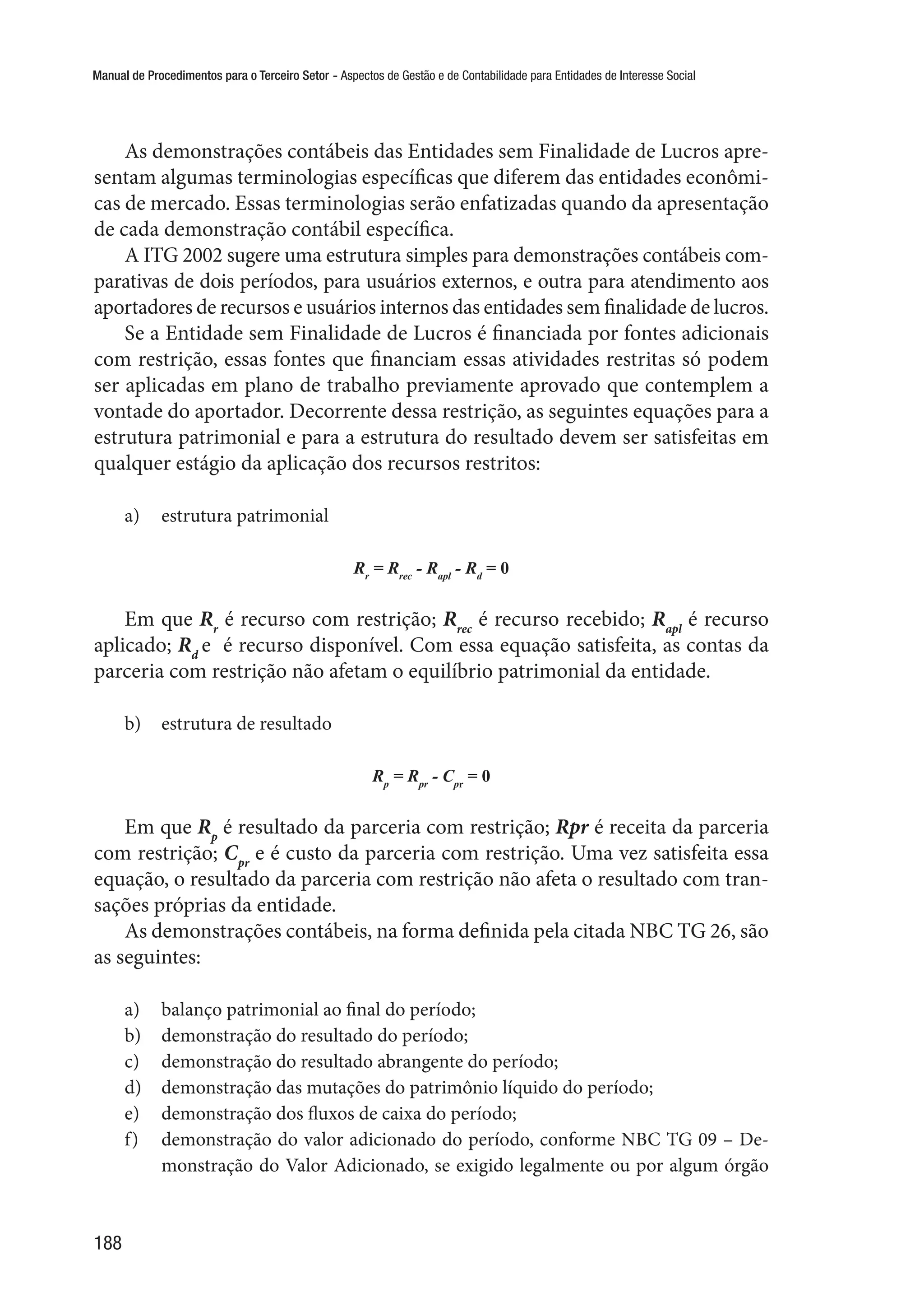 Manual de Procedimentos para o Terceiro Setor - Aspectos de Gestão e de Contabilidade para Entidades de Interesse Social
188
As demonstrações contábeis das Entidades sem Finalidade de Lucros apre-
sentam algumas terminologias específicas que diferem das entidades econômi-
cas de mercado. Essas terminologias serão enfatizadas quando da apresentação
de cada demonstração contábil específica.
A ITG 2002 sugere uma estrutura simples para demonstrações contábeis com-
parativas de dois períodos, para usuários externos, e outra para atendimento aos
aportadores de recursos e usuários internos das entidades sem finalidade de lucros.
Se a Entidade sem Finalidade de Lucros é financiada por fontes adicionais
com restrição, essas fontes que financiam essas atividades restritas só podem
ser aplicadas em plano de trabalho previamente aprovado que contemplem a
vontade do aportador. Decorrente dessa restrição, as seguintes equações para a
estrutura patrimonial e para a estrutura do resultado devem ser satisfeitas em
qualquer estágio da aplicação dos recursos restritos:
a)	 estrutura patrimonial
Rr
= Rrec
- Rapl
- Rd
= 0
Em que Rr
é recurso com restrição; Rrec
é recurso recebido; Rapl
é recurso
aplicado; Rd
e é recurso disponível. Com essa equação satisfeita, as contas da
parceria com restrição não afetam o equilíbrio patrimonial da entidade.
b)	 estrutura de resultado
Rp
= Rpr
- Cpr
= 0
Em que Rp
é resultado da parceria com restrição; Rpr é receita da parceria
com restrição; Cpr
e é custo da parceria com restrição. Uma vez satisfeita essa
equação, o resultado da parceria com restrição não afeta o resultado com tran-
sações próprias da entidade.
As demonstrações contábeis, na forma definida pela citada NBC TG 26, são
as seguintes:
a)	 balanço patrimonial ao final do período;
b)	 demonstração do resultado do período;
c)	 demonstração do resultado abrangente do período;
d)	 demonstração das mutações do patrimônio líquido do período;
e)	 demonstração dos fluxos de caixa do período;
f)	 demonstração do valor adicionado do período, conforme NBC TG 09 – De-
monstração do Valor Adicionado, se exigido legalmente ou por algum órgão
 