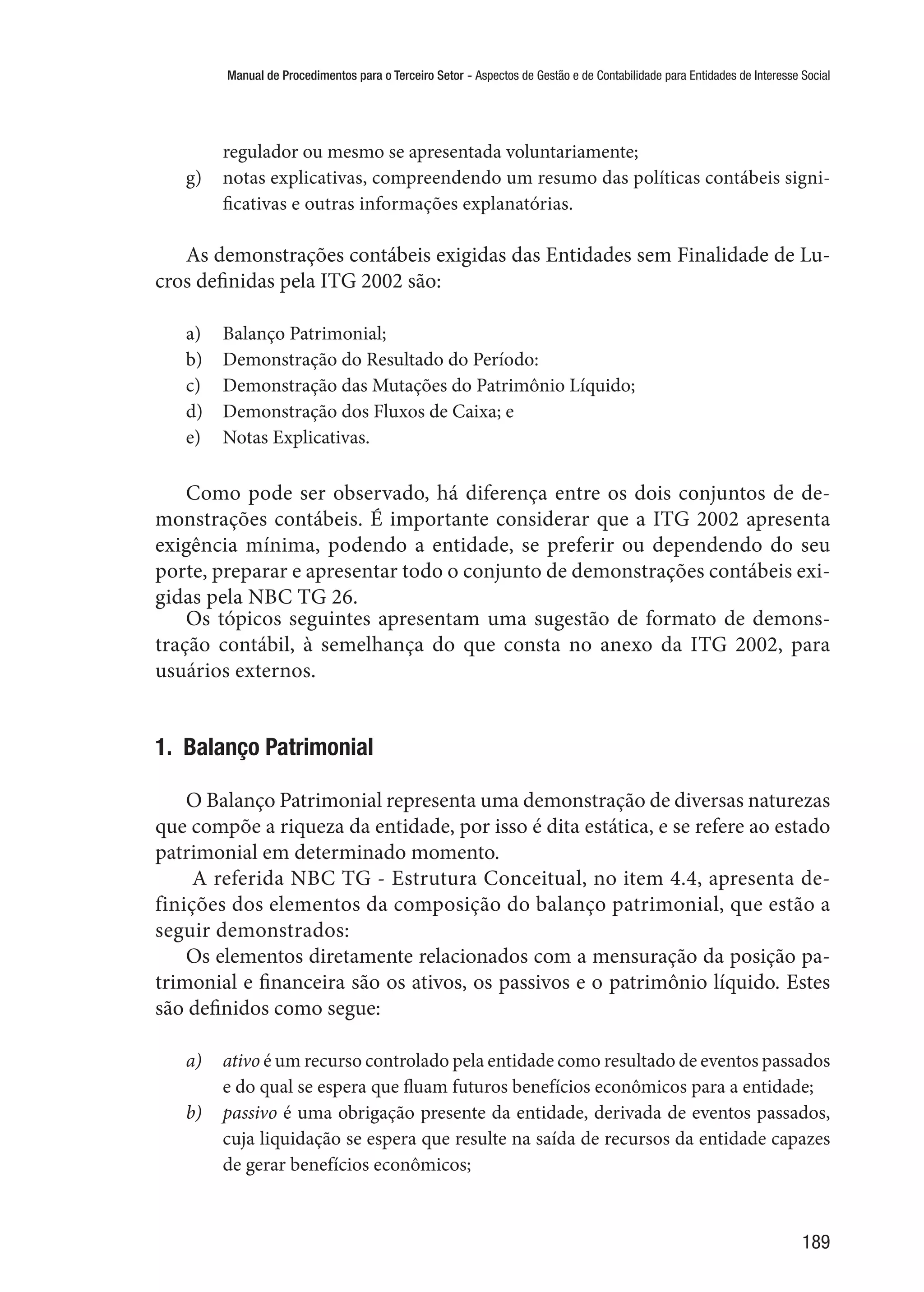 Manual de Procedimentos para o Terceiro Setor - Aspectos de Gestão e de Contabilidade para Entidades de Interesse Social
189
regulador ou mesmo se apresentada voluntariamente;
g)	 notas explicativas, compreendendo um resumo das políticas contábeis signi-
ficativas e outras informações explanatórias.
As demonstrações contábeis exigidas das Entidades sem Finalidade de Lu-
cros definidas pela ITG 2002 são:
a)	 Balanço Patrimonial;
b)	 Demonstração do Resultado do Período:
c)	 Demonstração das Mutações do Patrimônio Líquido;
d)	 Demonstração dos Fluxos de Caixa; e
e)	 Notas Explicativas.
Como pode ser observado, há diferença entre os dois conjuntos de de-
monstrações contábeis. É importante considerar que a ITG 2002 apresenta
exigência mínima, podendo a entidade, se preferir ou dependendo do seu
porte, preparar e apresentar todo o conjunto de demonstrações contábeis exi-
gidas pela NBC TG 26.
Os tópicos seguintes apresentam uma sugestão de formato de demons-
tração contábil, à semelhança do que consta no anexo da ITG 2002, para
usuários externos.
1.  Balanço Patrimonial
O Balanço Patrimonial representa uma demonstração de diversas naturezas
que compõe a riqueza da entidade, por isso é dita estática, e se refere ao estado
patrimonial em determinado momento.
A referida NBC TG - Estrutura Conceitual, no item 4.4, apresenta de-
finições dos elementos da composição do balanço patrimonial, que estão a
seguir demonstrados:
Os elementos diretamente relacionados com a mensuração da posição pa-
trimonial e financeira são os ativos, os passivos e o patrimônio líquido. Estes
são definidos como segue:
a)	 ativo é um recurso controlado pela entidade como resultado de eventos passados
e do qual se espera que fluam futuros benefícios econômicos para a entidade;
b)	 passivo é uma obrigação presente da entidade, derivada de eventos passados,
cuja liquidação se espera que resulte na saída de recursos da entidade capazes
de gerar benefícios econômicos;
 