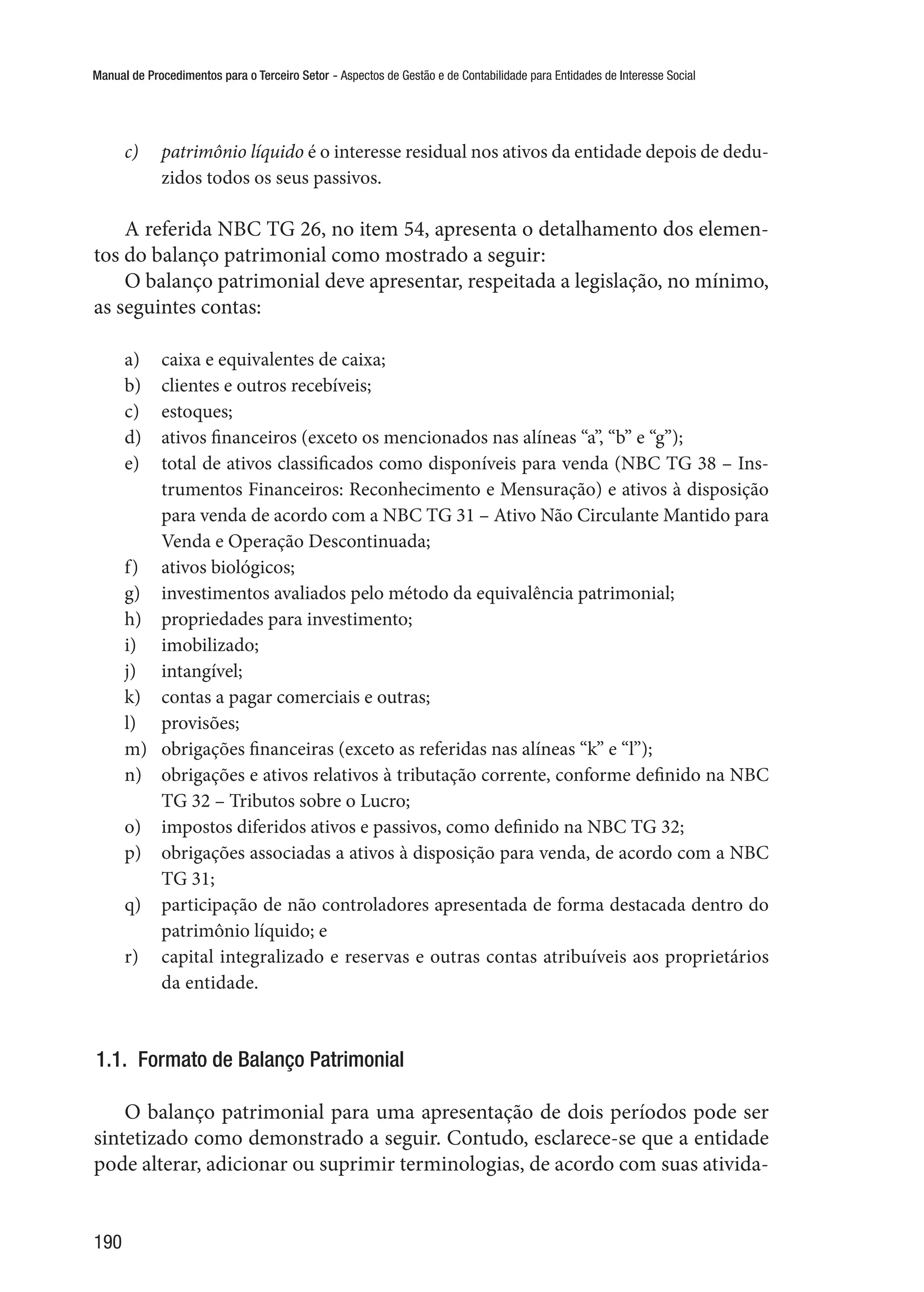 Manual de Procedimentos para o Terceiro Setor - Aspectos de Gestão e de Contabilidade para Entidades de Interesse Social
190
c)	 patrimônio líquido é o interesse residual nos ativos da entidade depois de dedu-
zidos todos os seus passivos.
A referida NBC TG 26, no item 54, apresenta o detalhamento dos elemen-
tos do balanço patrimonial como mostrado a seguir:
O balanço patrimonial deve apresentar, respeitada a legislação, no mínimo,
as seguintes contas:
a)	 caixa e equivalentes de caixa;
b)	 clientes e outros recebíveis;
c)	 estoques;
d)	 ativos financeiros (exceto os mencionados nas alíneas “a”, “b” e “g”);
e)	 total de ativos classificados como disponíveis para venda (NBC TG 38 – Ins-
trumentos Financeiros: Reconhecimento e Mensuração) e ativos à disposição
para venda de acordo com a NBC TG 31 – Ativo Não Circulante Mantido para
Venda e Operação Descontinuada;
f)	 ativos biológicos;
g)	 investimentos avaliados pelo método da equivalência patrimonial;
h)	 propriedades para investimento;
i)	 imobilizado;
j)	 intangível;
k)	 contas a pagar comerciais e outras;
l)	 provisões;
m)	 obrigações financeiras (exceto as referidas nas alíneas “k” e “l”);
n)	 obrigações e ativos relativos à tributação corrente, conforme definido na NBC
TG 32 – Tributos sobre o Lucro;
o)	 impostos diferidos ativos e passivos, como definido na NBC TG 32;
p)	 obrigações associadas a ativos à disposição para venda, de acordo com a NBC
TG 31;
q)	 participação de não controladores apresentada de forma destacada dentro do
patrimônio líquido; e
r)	 capital integralizado e reservas e outras contas atribuíveis aos proprietários
da entidade.
1.1.  Formato de Balanço Patrimonial
O balanço patrimonial para uma apresentação de dois períodos pode ser
sintetizado como demonstrado a seguir. Contudo, esclarece-se que a entidade
pode alterar, adicionar ou suprimir terminologias, de acordo com suas ativida-
 
