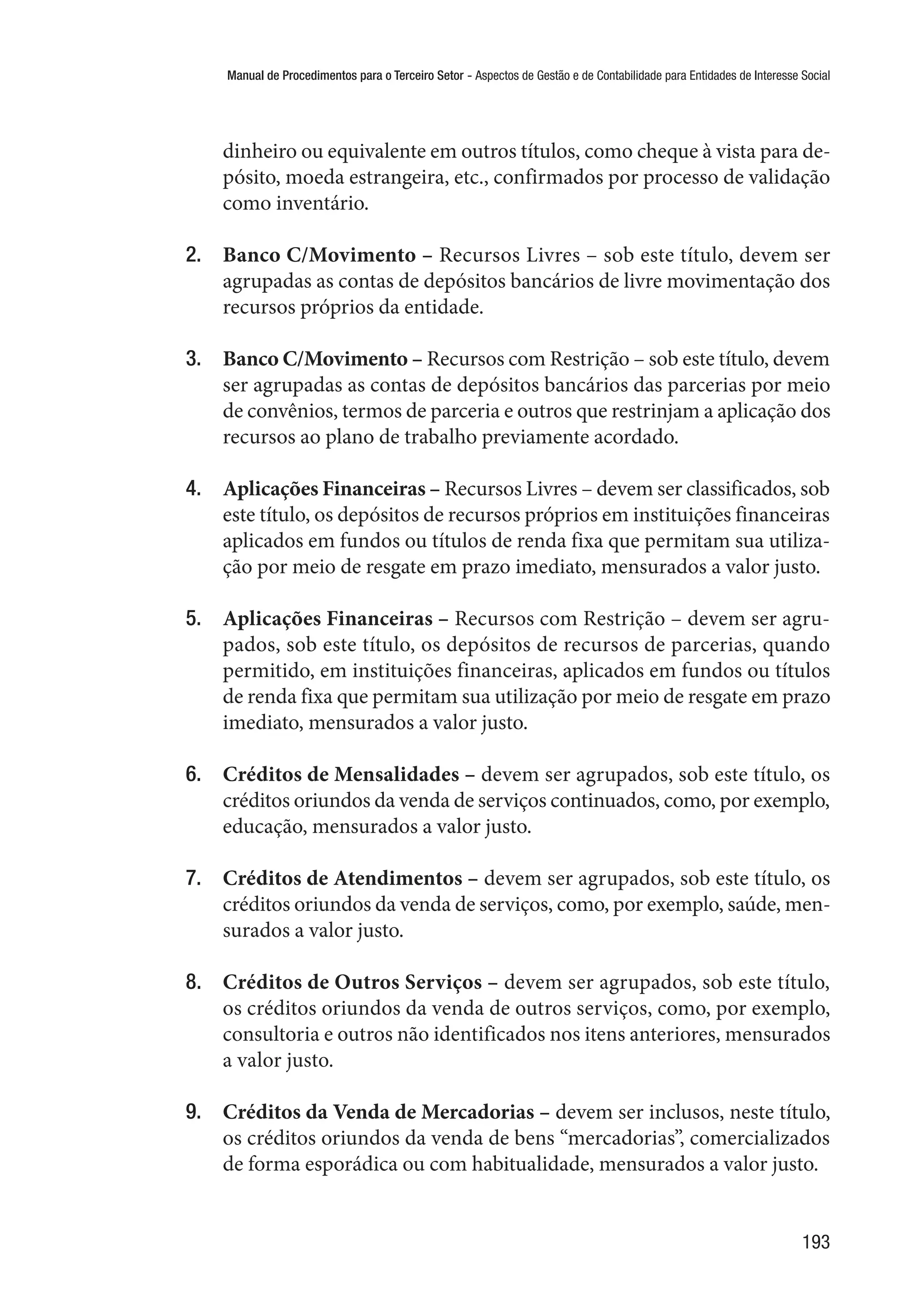 Manual de Procedimentos para o Terceiro Setor - Aspectos de Gestão e de Contabilidade para Entidades de Interesse Social
193
dinheiro ou equivalente em outros títulos, como cheque à vista para de-
pósito, moeda estrangeira, etc., confirmados por processo de validação
como inventário.
2.	 Banco C/Movimento – Recursos Livres – sob este título, devem ser
agrupadas as contas de depósitos bancários de livre movimentação dos
recursos próprios da entidade.
3.	 Banco C/Movimento – Recursos com Restrição – sob este título, devem
ser agrupadas as contas de depósitos bancários das parcerias por meio
de convênios, termos de parceria e outros que restrinjam a aplicação dos
recursos ao plano de trabalho previamente acordado.
4.	 Aplicações Financeiras – Recursos Livres – devem ser classificados, sob
este título, os depósitos de recursos próprios em instituições financeiras
aplicados em fundos ou títulos de renda fixa que permitam sua utiliza-
ção por meio de resgate em prazo imediato, mensurados a valor justo.
5.	 Aplicações Financeiras – Recursos com Restrição – devem ser agru-
pados, sob este título, os depósitos de recursos de parcerias, quando
permitido, em instituições financeiras, aplicados em fundos ou títulos
de renda fixa que permitam sua utilização por meio de resgate em prazo
imediato, mensurados a valor justo.
6.	 Créditos de Mensalidades – devem ser agrupados, sob este título, os
créditos oriundos da venda de serviços continuados, como, por exemplo,
educação, mensurados a valor justo.
7.	 Créditos de Atendimentos – devem ser agrupados, sob este título, os
créditos oriundos da venda de serviços, como, por exemplo, saúde, men-
surados a valor justo.
8.	 Créditos de Outros Serviços – devem ser agrupados, sob este título,
os créditos oriundos da venda de outros serviços, como, por exemplo,
consultoria e outros não identificados nos itens anteriores, mensurados
a valor justo.
9.	 Créditos da Venda de Mercadorias – devem ser inclusos, neste título,
os créditos oriundos da venda de bens “mercadorias”, comercializados
de forma esporádica ou com habitualidade, mensurados a valor justo.
 